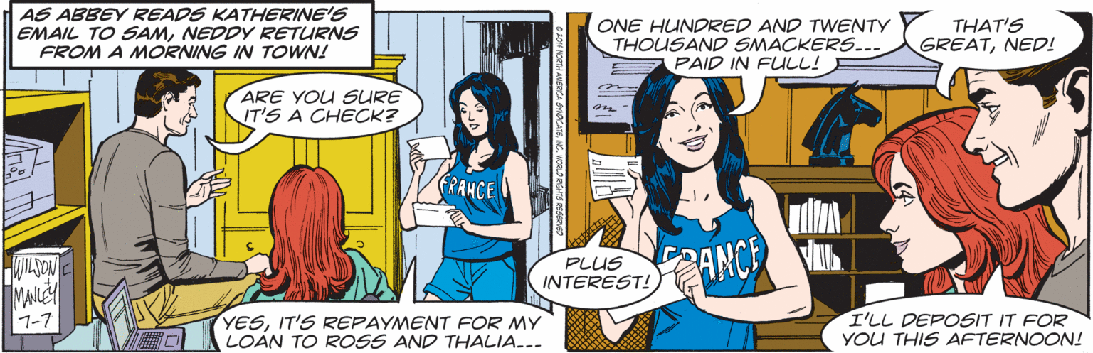 Font OCR: AS ABBEY READS KATHERINE'S EMAIL TO SAMNEDDY RETURNS FROM A MORNING IN TOWN! ONE HUNDRED AND TWENTY THOUSAND SMACKERS..- PAID IN FULL! THAT'S GREATNED! ARE YOU SURE IT'S A CHECK? PLUS INTEREST! ANCE I'LL DEPOSIT IT FOR YOU THIS AFTERNOON! 1-7 YESIT'S REPAYMENT FOR MY LOÀN TO ROSS AND THALIA..- AS ABBEY READS KATHERINE'S EMAIL TO SAMNEDDY RETURNS FROM A MORNING IN TOWN! ONE HUNDRED AND TWENTY THOUSAND SMACKERS..- PAID IN FULL! THAT'S GREATNED! ARE YOU SURE IT'S A CHECK? PLUS INTEREST! ANCE I'LL DEPOSIT IT FOR YOU THIS AFTERNOON! 1-7 YESIT'S REPAYMENT FOR MY LOÀN TO ROSS AND THALIA..-
