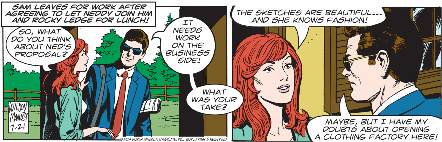 Organism OCR: SAM LEAVES FOR WORK AFTER AGREEING TO LET NEDDY JOIN HIM AND ROCKY LEDGE FOR LUNCH! THE SKETCHES ARE BEAUTIFUL... AND SHE KNOWS FASHION! SOWHAT DO YOU THINK ABOUT NED'S PROPOSAL? IT NEEDS WORK ON THE BUSINESS SIDE! WHAT WAS YOUR TAKE? MAYBEBUT I HAVE MY DOUBTS ABOUT OPENING A CLOTHING FACTORY HERE! 1-21 0 2014 NORTH ANMERICA SYNDCATENC. WORLD RIGHTS RESERVED SAM LEAVES FOR WORK AFTER AGREEING TO LET NEDDY JOIN HIM AND ROCKY LEDGE FOR LUNCH! THE SKETCHES ARE BEAUTIFUL... AND SHE KNOWS FASHION! SOWHAT DO YOU THINK ABOUT NED'S PROPOSAL? IT NEEDS WORK ON THE BUSINESS SIDE! WHAT WAS YOUR TAKE? MAYBEBUT I HAVE MY DOUBTS ABOUT OPENING A CLOTHING FACTORY HERE! 1-21 0 2014 NORTH ANMERICA SYNDCATENC. WORLD RIGHTS RESERVED
