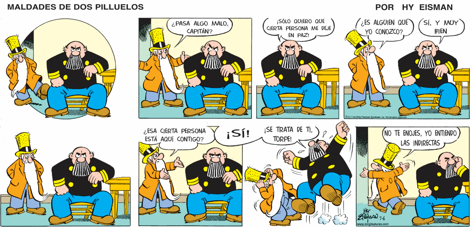 Line OCR: MALDADES DE DOS PILLUELOS POR HY EISMAN SÓLO QUIERO QUE CIERTA PERSONA ME DEJE EN PAZ! (¿ES ALGUIEN QUE YO CONOZCO? SíY MUY ¿ PASA ALGO MALOCAPITÁN? BIEN 2014 ty ong Fealuies Syndicate n Word rghts mserved. ¿ESA CIERTA PERSONA ESTÁ AQUÍ CONTIGO? ¡Sí! ¡SE TRATA DE TITORPE! NO TE ENOJESLAS INDIRECTAS www.kingfeatures.com MALDADES DE DOS PILLUELOS POR HY EISMAN SÓLO QUIERO QUE CIERTA PERSONA ME DEJE EN PAZ! (¿ES ALGUIEN QUE YO CONOZCO? SíY MUY ¿ PASA ALGO MALOCAPITÁN? BIEN 2014 ty ong Fealuies Syndicate n Word rghts mserved. ¿ESA CIERTA PERSONA ESTÁ AQUÍ CONTIGO? ¡Sí! ¡SE TRATA DE TITORPE! NO TE ENOJESYO ENTJENDOLAS INDIRECTAS www.kingfeatures.com