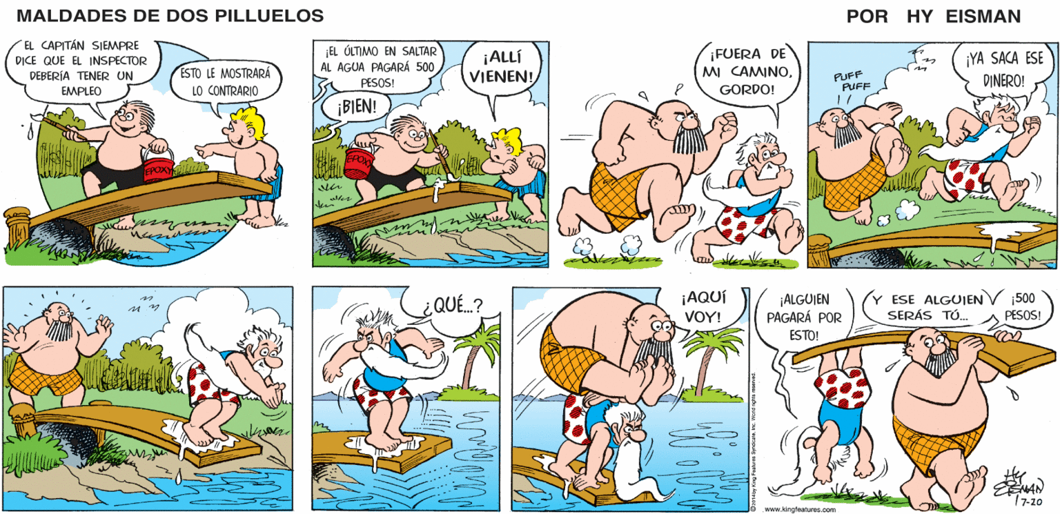 Organism OCR: MALDADES DE DOS PILLUELOS POR HY EISMAN ¡EL ÓLTIMO EN SALTAR AL AGUA PAGARÁ 500 PESOS! ¡ALLÍ VIENEN! ¡FUERA DE MI CAMINO¡YA SACA ESE DINERO! PUFF PUFF GORDO! BIEN! uler ¿ QUE.? ¡AQUÍ VOY! ¡ALGUIEN PAGARÁ POR Y ESE ALGUIENV 1500 SERÁS TÚ. PESOS! ESTO! 17-20 www.kingfeatures.com MALDADES DE DOS PILLUELOS POR HY EISMAN ¡EL ÓLTIMO EN SALTAR AL AGUA PAGARÁ 500 PESOS! ¡ALLÍ VIENEN! ¡FUERA DE MI CAMINO¡YA SACA ESE DINERO! PUFF PUFF GORDO! BIEN! uler ¿ QUE.? ¡AQUÍ VOY! ¡ALGUIEN PAGARÁ POR Y ESE ALGUIENV 1500 SERÁS TÚ. PESOS! ESTO! 17-20 www.kingfeatures.com