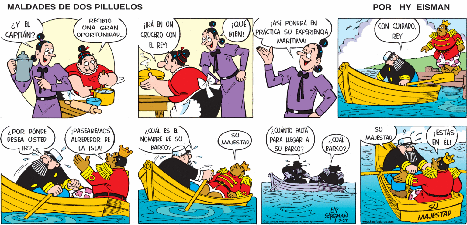 Art OCR: MALDADES DE DOS PILLUELOS POR HY EISMAN ¡IRÁ EN UN CRUCERO CON |QUÉ ¡ASÍ PONDRÁ EN PRÁCTICA SU EXPERIENCIA CON CUIDADOBIEN! EL REY! MARÍTIMA! REY ¿CUÁL ES EL NOMBRE DE SU CUÁNTO FALTA SU ¡ESTÁS EN ÉL! SU MAJESTAD ¿CUÁL BARCO? MAJESTAD PARA LLEGAR A BARCO? SU BARCO? Hy MAJESTAD MAN | 7-27 Da014 by King Foutures SyndoateIno. World righte resarved www.kingfeatures.com MALDADES DE DOS PILLUELOS POR HY EISMAN ¡IRÁ EN UN CRUCERO CON |QUÉ ¡ASÍ PONDRÁ EN PRÁCTICA SU EXPERIENCIA CON CUIDADOBIEN! EL REY! MARÍTIMA! REY ¿CUÁL ES EL NOMBRE DE SU CUÁNTO FALTA SU ¡ESTÁS EN ÉL! SU MAJESTAD ¿CUÁL BARCO? MAJESTAD PARA LLEGAR A BARCO? SU BARCO? Hy MAJESTAD MAN | 7-27 Da014 by King Foutures SyndoateIno. World righte resarved www.kingfeatures.com