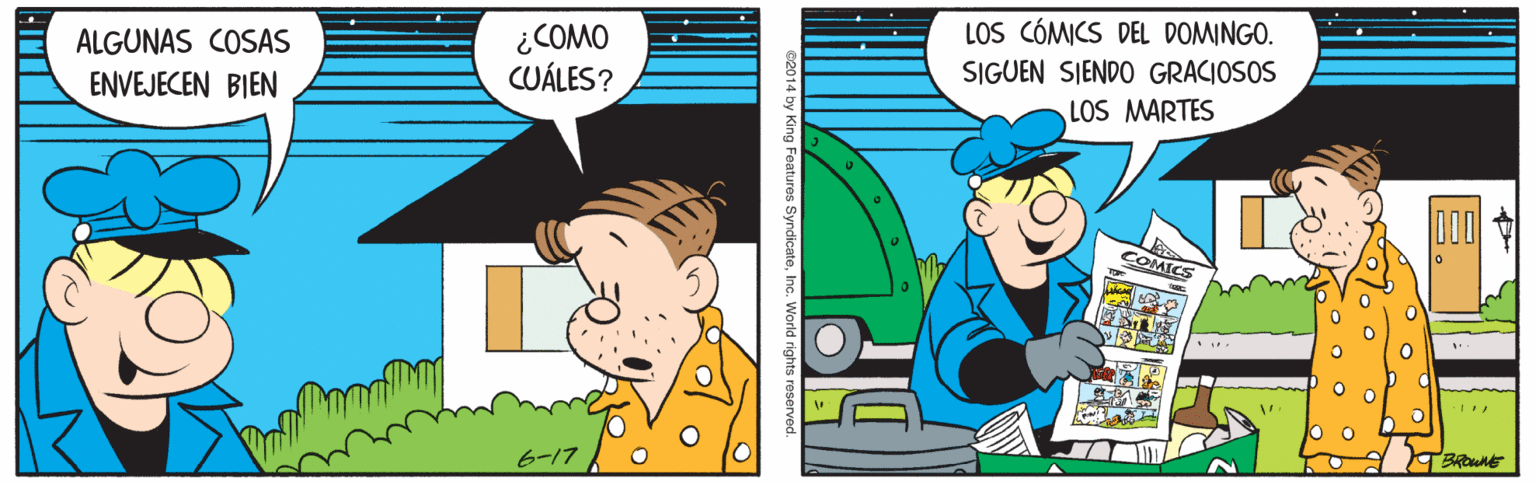 Line OCR: ¿COMO CUÁLES? LOS CÓMICS DEL DOMINGO. SIGUEN SIENDO GRACIOSOS ALGUNAS COSAS ENVEJECEN BIEN LOS MARTES COMICS 6-17 se014 by King Features SyndicateInc. World rights reserved ¿COMO CUÁLES? LOS CÓMICS DEL DOMINGO. SIGUEN SIENDO GRACIOSOS ALGUNAS COSAS ENVEJECEN BIEN LOS MARTES COMICS 6-17 se014 by King Features SyndicateInc. World rights reserved