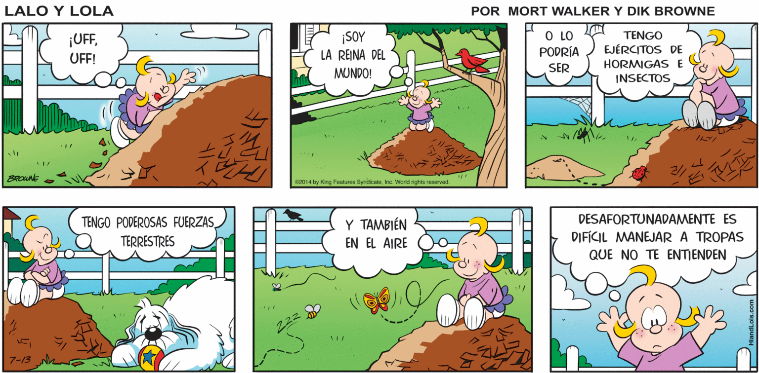 Slope OCR: MAMÁ ESTÁ TRABAJANDO EN SU HUERTO VOY A CONQUISTAR ESA MONTAÑA Lalo y Lola BRIAN WALKER GREG ¡UFFUFF! ¡SOY LA REINA DEL MUNDO! O LO PODRÍA TENGO EJÉRCITOS DE SER HORMIGAS E INSECTOS BROWNE e2014 by King Foaturee SyndicateInc. World rights resorved. TENGO PODEROSAS FUERZAS Y TAMBIÉN DESAFORTUNADAMENTE ES TERRESTRES EN EL AIRE DIFÍCIL MANEJAR A TROPAS QUE NO TE ENTIENDEN 7-13 MAMÁ ESTÁ TRABAJANDO EN SU HUERTO VOY A CONQUISTAR ESA MONTAÑA Lalo y Lola BRIAN WALKER GREG ¡UFFUFF! ¡SOY LA REINA DEL MUNDO! O LO PODRÍA TENGO EJÉRCITOS DE SER HORMIGAS E INSECTOS BROWNE e2014 by King Foaturee SyndicateInc. World rights resorved. TENGO PODEROSAS FUERZAS Y TAMBIÉN DESAFORTUNADAMENTE ES TERRESTRES EN EL AIRE DIFÍCIL MANEJAR A TROPAS QUE NO TE ENTIENDEN 7-13