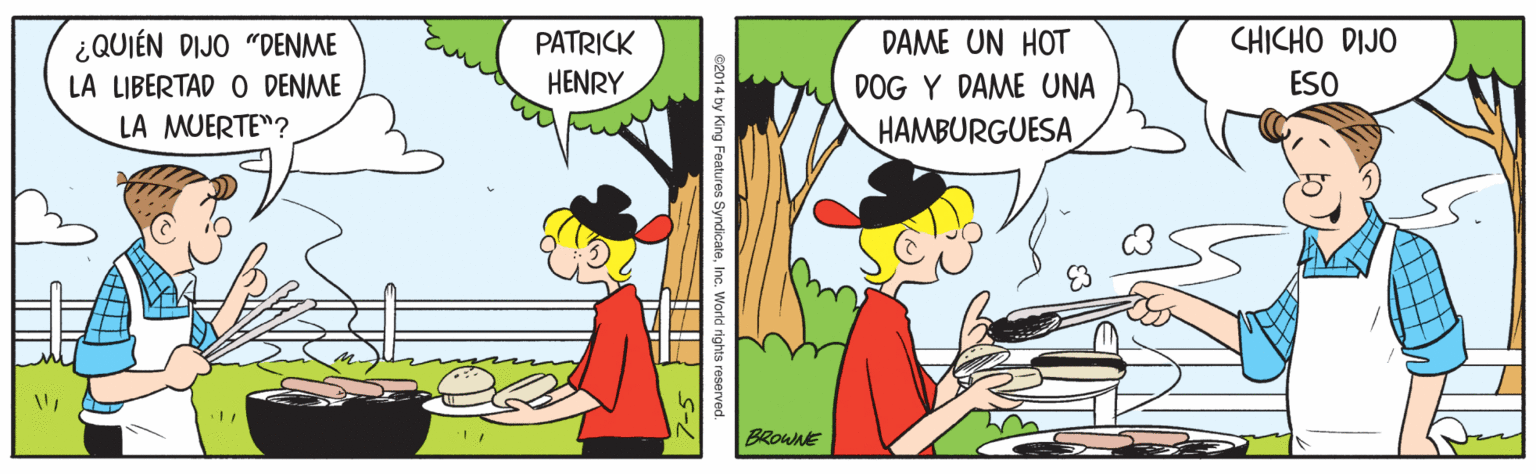 Illustration OCR: ¿QUIÉN DIJO "DENME PATRICK DAME UN HOT CHICHO DIJO LA LIBERTAD O DENME HENRY DOG Y DAME UNA ESO LA MUERTE"? HAMBURGUESA BROWNE ing Features SyndicateInc. World rights reserve ¿QUIÉN DIJO "DENME PATRICK DAME UN HOT CHICHO DIJO LA LIBERTAD O DENME HENRY DOG Y DAME UNA ESO LA MUERTE"? HAMBURGUESA BROWNE ing Features SyndicateInc. World rights reserve