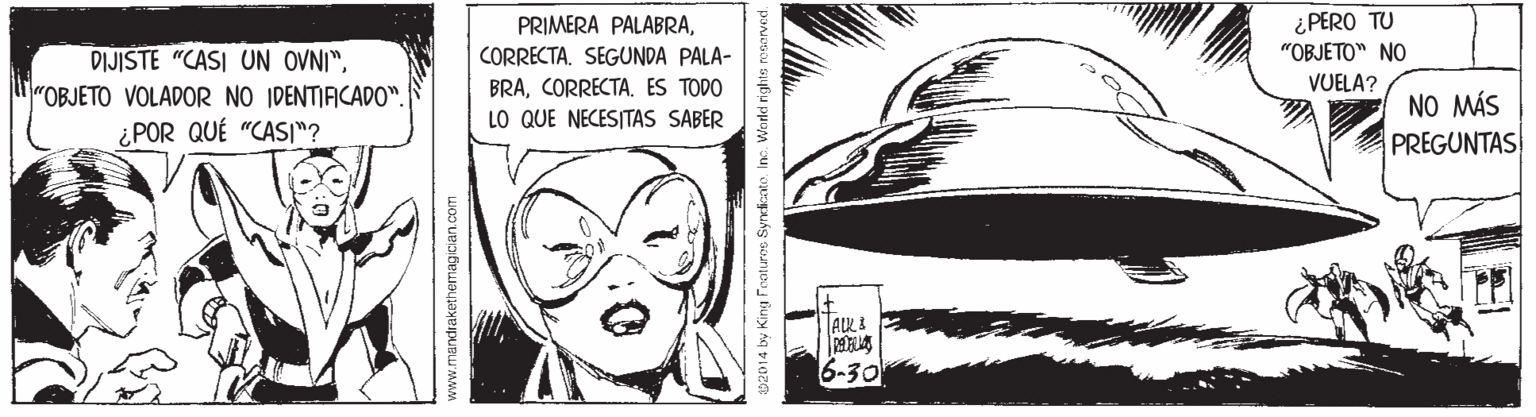 Fictional character OCR: ¿PERO TU "OBJETO" NO PRIMERA PALABRA"OBJETO VOLADOR NO IDENTIFICADO". ¿POR QUÉ "CAS"? CORRECTA. SEGUNDA PALA- BRAES TODO VUELA? NO MÁS PREGUNTAS LO QUE NECESITAS SABER 6-30 www.mandrakethemagician com ¿PERO TU "OBJETO" NO PRIMERA PALABRADIJISTE "CASI UN OVNI""OBJETO VOLADOR NO IDENTIFICADO". ¿POR QUÉ "CAS"? CORRECTA. SEGUNDA PALA- BRAES TODO VUELA? NO MÁS PREGUNTAS LO QUE NECESITAS SABER 6-30 www.mandrakethemagician com
