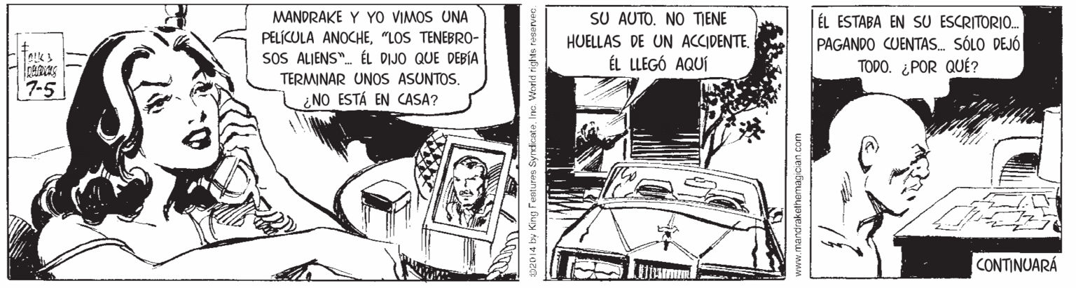 Art OCR: SU AUTO. NO TIENE HUELLAS DE UN ACCIDENTE. ÉL LLEGÓ AQUÍ MANDRAKE Y YO VIMOS UNA PELÍCULA ANOCHE"LOS TENEBRO- SOS ALJENS". ÉL DIJO QUE DEBÍA ÉL ESTABA EN SU ESCRITORIO. PAGANDO CUENTAS. SÓLO DEJÓ TODO. ¿POR QUÉ? TERMINAR UNOS ASUNTOS. 7-5 ¿NO ESTÁ EN CASA? CONTINUARÁ 2014 by King Features SyrdkateInc. World ri ndrakethemagician .com SU AUTO. NO TIENE HUELLAS DE UN ACCIDENTE. ÉL LLEGÓ AQUÍ MANDRAKE Y YO VIMOS UNA PELÍCULA ANOCHE"LOS TENEBRO- SOS ALJENS". ÉL DIJO QUE DEBÍA ÉL ESTABA EN SU ESCRITORIO. PAGANDO CUENTAS. SÓLO DEJÓ TODO. ¿POR QUÉ? TERMINAR UNOS ASUNTOS. 7-5 ¿NO ESTÁ EN CASA? CONTINUARÁ 2014 by King Features SyrdkateInc. World ri ndrakethemagician .com