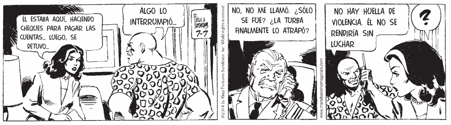 Monochrome OCR: NONO ME LLAMÓ. ¿SÓLO SE FUE? ¿LA TURBA ANALMENTE LO ATRAPÓ? NO HAY HUELLA DE VIOLENCIA. ÉL NO SE RENDIRÍA SIN ALGO LO ÉL ESTABA AQUÍHACIENDO INTERRUMPIÓ. CHEQUES PARA PAGAR LAS CUENTAS. LUEGOSE 7-7 DETUVO. LUCHAR 02014 by King Feetures Syrdicate. Inc: Warld rights NONO ME LLAMÓ. ¿SÓLO SE FUE? ¿LA TURBA ANALMENTE LO ATRAPÓ? NO HAY HUELLA DE VIOLENCIA. ÉL NO SE RENDIRÍA SIN ALGO LO ÉL ESTABA AQUÍHACIENDO INTERRUMPIÓ. CHEQUES PARA PAGAR LAS CUENTAS. LUEGOSE 7-7 DETUVO. LUCHAR 02014 by King Feetures Syrdicate. Inc: Warld rights