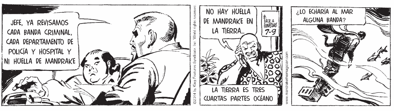 Drawing OCR: ¿LO ECHARÍA AL MAR ALGUNA BANDA? NO HAY HUELLA DE MANDRAKE EN JALL& JEFEYA REVISAMOS CADA BANDA CRIMINALLA TIERRA. 7-9 CADA DEPARTAMENTO DE POLICÍA Y HOSPITAL Y NI HUELLA DE MWANDRAKE LA TIERRA ES TRES CUARTAS PARTES OCÉANO 02014 by King Features Syrdiata. Ine. World rights reservec. www.mandrakethemagician com ¿LO ECHARÍA AL MAR ALGUNA BANDA? NO HAY HUELLA DE MANDRAKE EN JALL& JEFEYA REVISAMOS CADA BANDA CRIMINALLA TIERRA. 7-9 CADA DEPARTAMENTO DE POLICÍA Y HOSPITAL Y NI HUELLA DE MWANDRAKE LA TIERRA ES TRES CUARTAS PARTES OCÉANO 02014 by King Features Syrdiata. Ine. World rights reservec. www.mandrakethemagician com