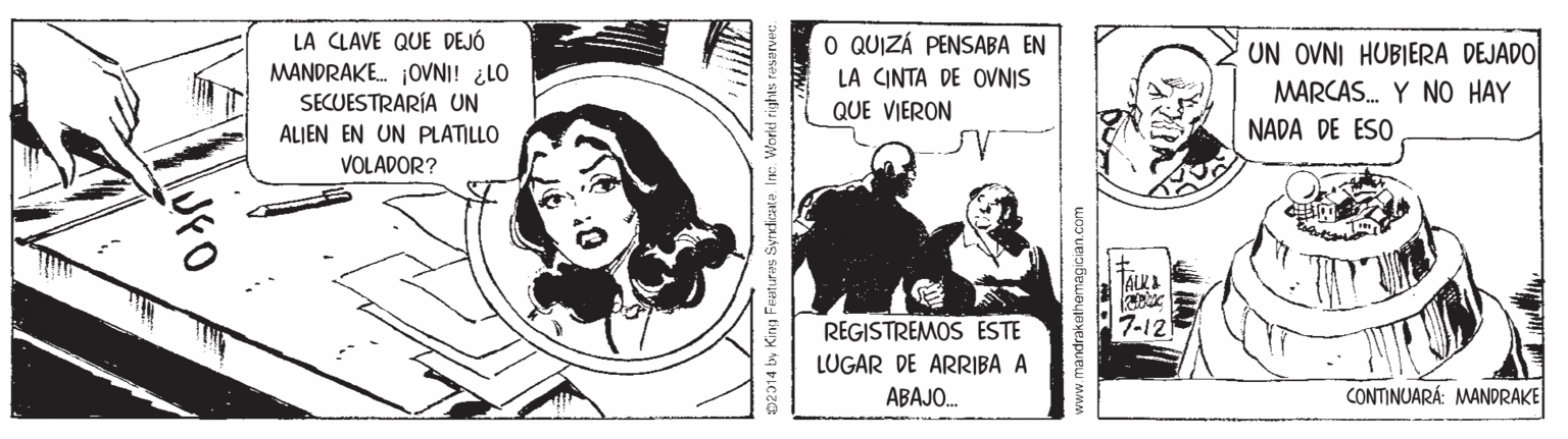 Fiction OCR: LA CLAVE QUE DEJÓ MANDRAKE. OVNI! ¿LO SECUESTRARÍA UN O QUIZÁ PENSABA EN UN OVNI HUBIERA DEJADO LA CINTA DE OVNIS MARCAS. Y NO HAY QUE VIERON ALJEN EN UN PLATILLO NADA DE ESO VOLADOR? TALKA 7-12 REGISTREMOS ESTE LUGAR DE ARRIBA A ABAJO. CONTINUARÁ: MANDRAKE 02014 by King Features Syrudicate. Ine. Workd rights reservee www.mandrakethemagician.com LA CLAVE QUE DEJÓ MANDRAKE. OVNI! ¿LO SECUESTRARÍA UN O QUIZÁ PENSABA EN UN OVNI HUBIERA DEJADO LA CINTA DE OVNIS MARCAS. Y NO HAY QUE VIERON ALJEN EN UN PLATILLO NADA DE ESO VOLADOR? TALKA 7-12 REGISTREMOS ESTE LUGAR DE ARRIBA A ABAJO. CONTINUARÁ: MANDRAKE 02014 by King Features Syrudicate. Ine. Workd rights reservee www.mandrakethemagician.com