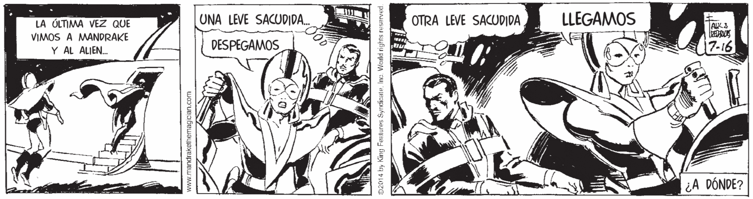 Fiction OCR: LA ÚLTIMA VEZ QUE UNA LEVE SACUDIDA. OTRA LEVE SACUDIDA LLEGAMOS VIMOS A MANDRAKE Y AL ALIEN. DESPEGAMOS 7-16 ¿A DÓNDE? D2014 by King Feetures SyrdicateIne Vrorkd rights ne LA ÚLTIMA VEZ QUE UNA LEVE SACUDIDA. OTRA LEVE SACUDIDA LLEGAMOS VIMOS A MANDRAKE Y AL ALIEN. DESPEGAMOS 7-16 ¿A DÓNDE? D2014 by King Feetures SyrdicateIne Vrorkd rights ne