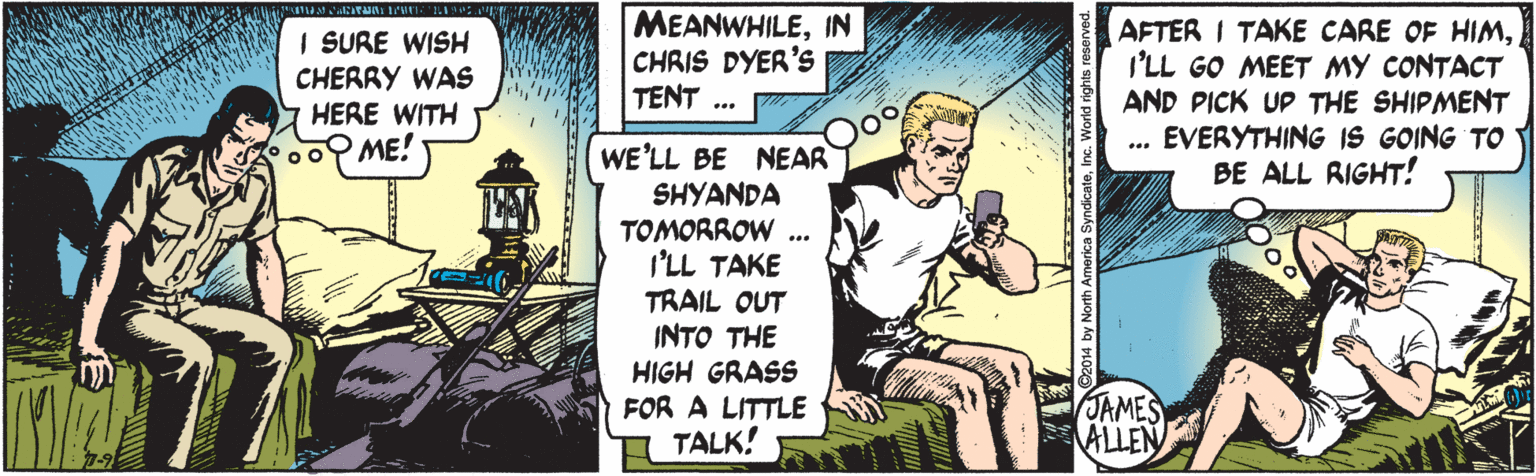 Sharing OCR: I SURE WISH CHERRY WAS HERE WITH MEANWHILEIN CHRIS DYER's TENT AFTER I TAKE CARE OF HIMI'LL GO MEET MY CONTACT AND PICK UP THE SHIPMENT EVERYTHING IS GOING TO BE ALL RIGHT! 00 ME! WE'LL BE NEAR SHYANDA TOMORROW .. I'LL TAKE TRAIL OUT INTO THE HIGH GRASS FOR A LITTLE TALK! JAMES ALLEN I SURE WISH CHERRY WAS HERE WITH MEANWHILEIN CHRIS DYER's TENT AFTER I TAKE CARE OF HIMI'LL GO MEET MY CONTACT AND PICK UP THE SHIPMENT EVERYTHING IS GOING TO BE ALL RIGHT! 00 ME! WE'LL BE NEAR SHYANDA TOMORROW .. I'LL TAKE TRAIL OUT INTO THE HIGH GRASS FOR A LITTLE TALK! JAMES ALLEN
