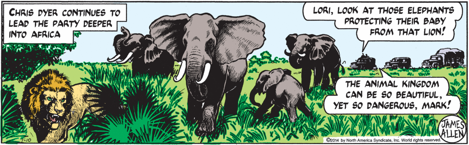 Organism OCR: CHRIS DYER CONTINUES TO LEAD THE PARTY DEEPER INTO AFRICA LORILOOK AT THOSE ELEPHANTS PROTECTING THEIR BABY FROM THAT LION! THE ANIMAL KINGDOM CAN BE SO BEAUTIFULMARK! JAMES ALLEN 7-10 ©2014 North America SyndicateInc. World rights reserved. CHRIS DYER CONTINUES TO LEAD THE PARTY DEEPER INTO AFRICA LORILOOK AT THOSE ELEPHANTS PROTECTING THEIR BABY FROM THAT LION! THE ANIMAL KINGDOM CAN BE SO BEAUTIFULYET SO DANGEROUSMARK! JAMES ALLEN 7-10 ©2014 North America SyndicateInc. World rights reserved.
