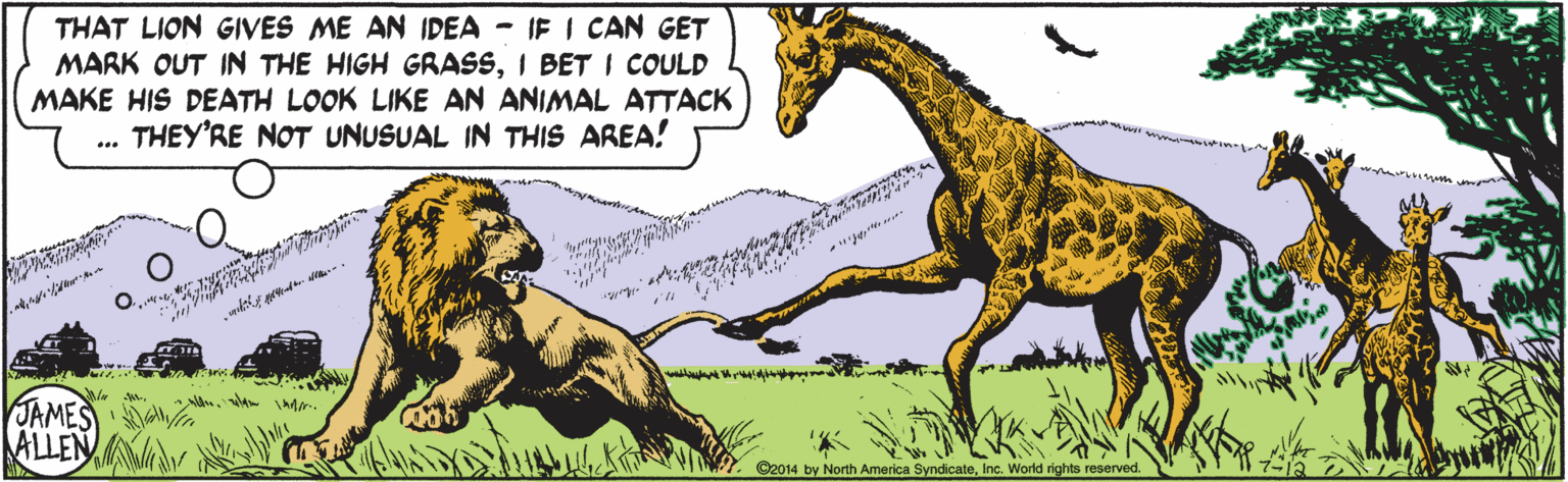 Line OCR: THAT LION GIVES ME AN IDEA IF I CAN GET MARK OUT IN THE HIGH GRASSI BET I COULD MAKE HIS DEATH LOOK LIKE AN ANIMAL ATTACK THEY'RE NOT UNUSUAL IN THIS AREA! ve w . JAMES ALLEN ©2014 by North America SyndicateInc. World rights reserved. THAT LION GIVES ME AN IDEA IF I CAN GET MARK OUT IN THE HIGH GRASSI BET I COULD MAKE HIS DEATH LOOK LIKE AN ANIMAL ATTACK THEY'RE NOT UNUSUAL IN THIS AREA! ve w . JAMES ALLEN ©2014 by North America SyndicateInc. World rights reserved.
