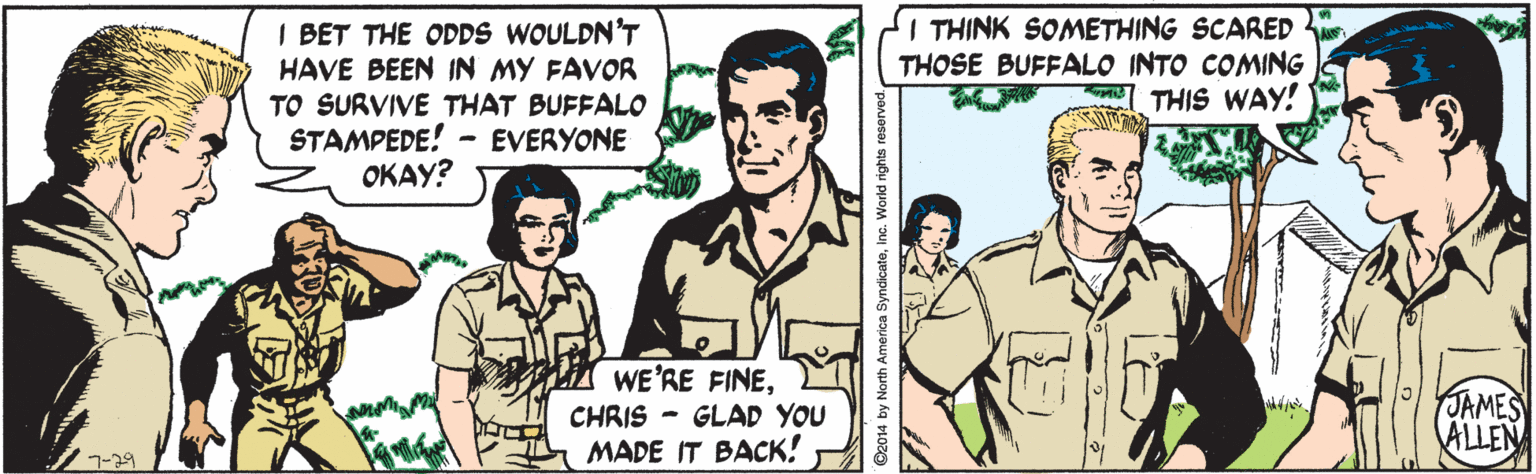 Happy OCR: I BET THE ODDS WOULDN'T HAVE BEEN IN MY FAVOR TO SURVIVE THAT BUFFALO STAMPEDE! OKAY? I THINK SOMETHING SCARED THOSE BUFFALO INTO COMING THIS WAY! - EVERYONE WE'RE FINECHRIS - GLAD YOU MADE IT BACK! JAMES ALLEN 7-39 ©2014 by North America SyndicateInc. World rig I BET THE ODDS WOULDN'T HAVE BEEN IN MY FAVOR TO SURVIVE THAT BUFFALO STAMPEDE! OKAY? I THINK SOMETHING SCARED THOSE BUFFALO INTO COMING THIS WAY! - EVERYONE WE'RE FINECHRIS - GLAD YOU MADE IT BACK! JAMES ALLEN 7-39 ©2014 by North America SyndicateInc. World rig