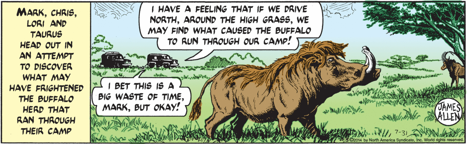 Grassland OCR: I HAVE A FEELING THAT IF WE DRIVE NORTHWE MAY FIND WHAT CAUSED THE BUFFALO TO RUN THROUGH OUR CAMP! MARKLORI AND TAURUS HEAD OUT IN AN ATTEMPT TO DISCOVER WHAT MAY HAVE FRIGHTENED THE BUFFALO HERD THAT RAN THROUGH THEIR CAMP I BET THIS IS A BIG WASTE OF TIMEBUT OKAY! No H JAMES7-31 NAR ©2014 by North America SyndicateInc. World rights reserved. I HAVE A FEELING THAT IF WE DRIVE NORTHAROUND THE HIGH GRASSWE MAY FIND WHAT CAUSED THE BUFFALO TO RUN THROUGH OUR CAMP! MARKLORI AND TAURUS HEAD OUT IN AN ATTEMPT TO DISCOVER WHAT MAY HAVE FRIGHTENED THE BUFFALO HERD THAT RAN THROUGH THEIR CAMP I BET THIS IS A BIG WASTE OF TIMEBUT OKAY! No H JAMES7-31 NAR ©2014 by North America SyndicateInc. World rights reserved.