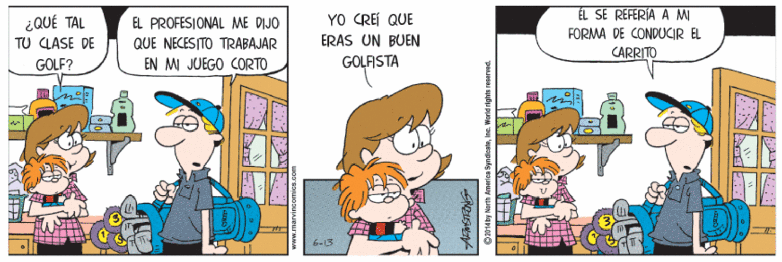Art OCR: ÉL SE REFERIA A MI ¿QUÉ TAL TU CLASE DE YO CREI QUE ERAS UN BUEN EL PROFESIONAL ME DIJO FORMA DE CONDUCIR EL QUE NECESITO TRABAJAR CARRITO GOLF? EN MI JUEGO CORTO GOLFISTA 6-13 www.marvincomics ©2014by North America SyndieateIne. World rights rePerved ÉL SE REFERIA A MI ¿QUÉ TAL TU CLASE DE YO CREI QUE ERAS UN BUEN EL PROFESIONAL ME DIJO FORMA DE CONDUCIR EL QUE NECESITO TRABAJAR CARRITO GOLF? EN MI JUEGO CORTO GOLFISTA 6-13 www.marvincomics ©2014by North America SyndieateIne. World rights rePerved