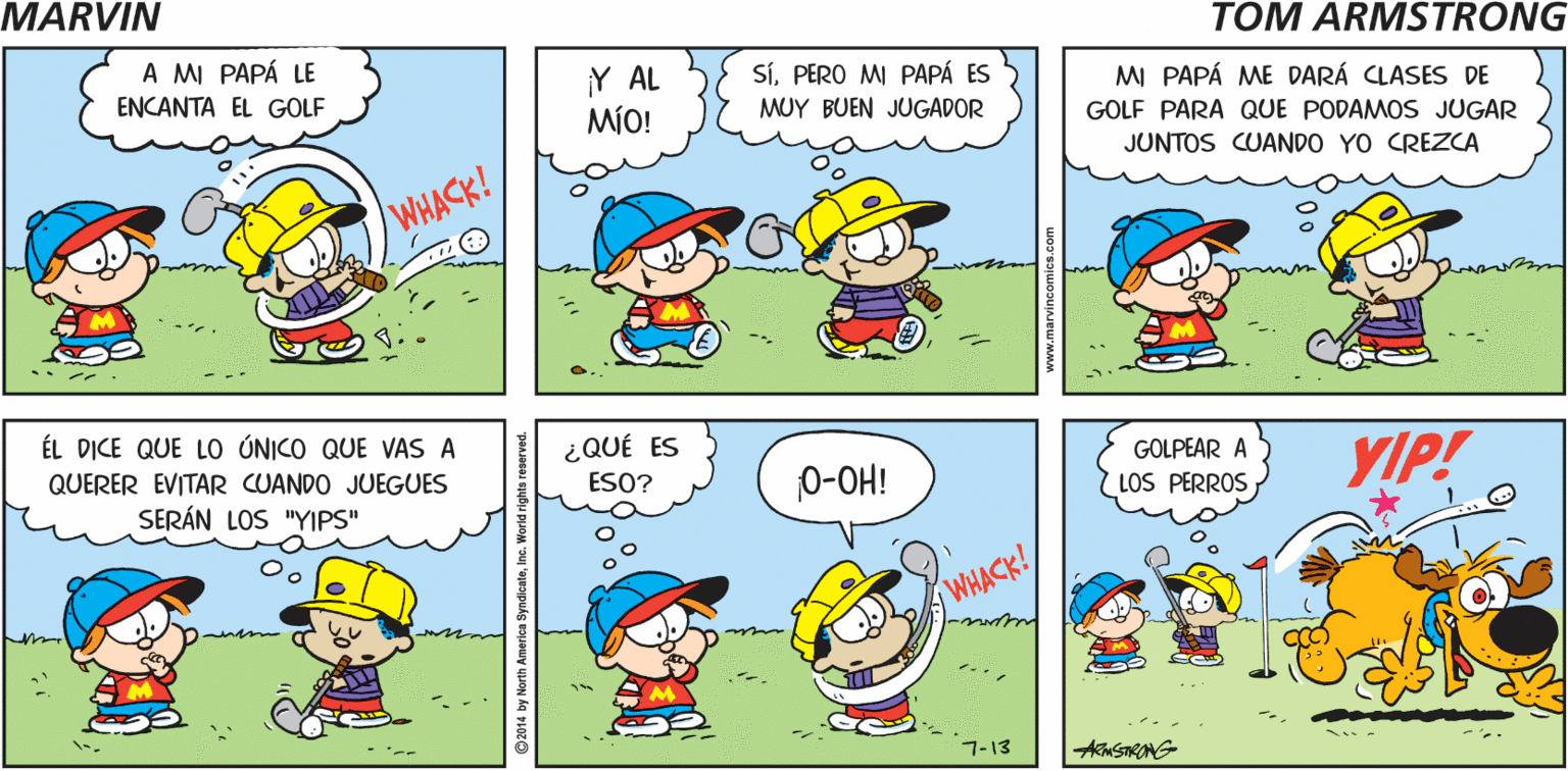 Organism OCR: MARVIN 0-OH! CRASH! by Tom Armstrong A MI PAPÁ LE ENCANTA EL GOLF SíPERO M PAPÁ ES Y AL MÍO! MI PAPÁ ME DARÁ CLASES DE MUY BUEN JUGADOR GOLF PARA QUE PODAMOS JUGAR JUNTOS CUANDO YO CREZCA WHACK! ÉL DICE QUE LO ÚNICO QUE VAS A ¿QUÉ ES QUERER EVITAR CUANDO JUEGUES GOLPEAR A 0-OH! YIP! ESO? SERÁN LOS "YIPS" LOS PERROS WHACK! 7-13 AKmSTRANG ©2014 by North America SyndicateInc MARVIN 0-OH! CRASH! by Tom Armstrong A MI PAPÁ LE ENCANTA EL GOLF SíPERO M PAPÁ ES Y AL MÍO! MI PAPÁ ME DARÁ CLASES DE MUY BUEN JUGADOR GOLF PARA QUE PODAMOS JUGAR JUNTOS CUANDO YO CREZCA WHACK! ÉL DICE QUE LO ÚNICO QUE VAS A ¿QUÉ ES QUERER EVITAR CUANDO JUEGUES GOLPEAR A 0-OH! YIP! ESO? SERÁN LOS "YIPS" LOS PERROS WHACK! 7-13 AKmSTRANG ©2014 by North America Syndicate