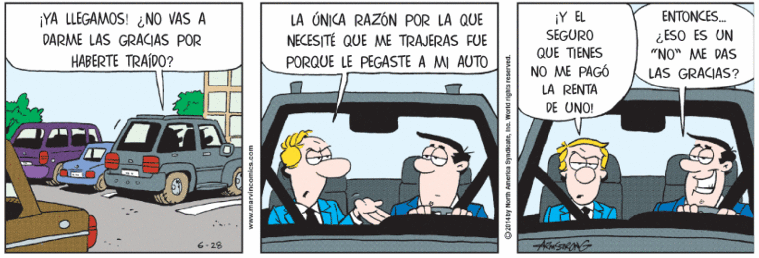 Animation OCR: ¡Y EL ENTONCES. ¡YA LLEGAMOS! ¿NO VAS A DARME LAS GRACIAS POR HABERTE TRAÍDO? LA ÚNICA RAZÓN POR LA QUE NECESITÉ QUE ME TRAJERAS FUE ¿ESO ES UN "NO" ME DAS LAS GRACIAS? SEGURO QUE TIENES PORQUE LE PEGASTE A MI AUTO NO ME PAGÓ LÀ RENTA DE UNO! 6- 28 ACSIRANG www.marvincomica.co 2014by North America SyndlcateIna. W ¡Y EL ENTONCES. ¡YA LLEGAMOS! ¿NO VAS A DARME LAS GRACIAS POR HABERTE TRAÍDO? LA ÚNICA RAZÓN POR LA QUE NECESITÉ QUE ME TRAJERAS FUE ¿ESO ES UN "NO" ME DAS LAS GRACIAS? SEGURO QUE TIENES PORQUE LE PEGASTE A MI AUTO NO ME PAGÓ LÀ RENTA DE UNO! 6- 28 ACSIRANG www.marvincomica.co 2014by North America SyndlcateIna. W