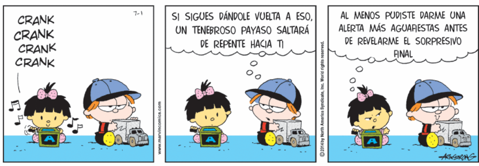 Fiction OCR: 1-1 CRANK CRANK CRANK CRANK SI SIGUES DÁNDOLE VUELTA A ES0UN TENEBROSO PAYASO SALTARÁ DE REPENTE HACIA TI AL MENOS PUDISTE DARME UNA ALERTA MÁS AGUARESTAS ANTES DE REVELARME EL SORPRESIVO FINAL www.marvincomica.com O14 by North America SyndicateInc. Worid righta n 1-1 CRANK CRANK CRANK CRANK SI SIGUES DÁNDOLE VUELTA A ES0UN TENEBROSO PAYASO SALTARÁ DE REPENTE HACIA TI AL MENOS PUDISTE DARME UNA ALERTA MÁS AGUARESTAS ANTES DE REVELARME EL SORPRESIVO FINAL www.marvincomica.com O14 by North America SyndicateInc. Worid righta n