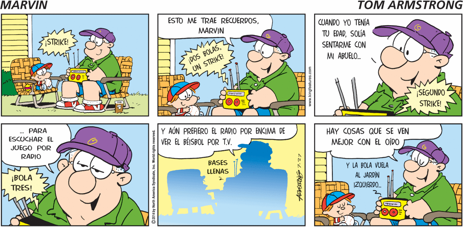 Line OCR: MARVIN ¡PRIMERA BOLA! Tom Armstrong ESTO ME TRAE RECUERDOSCUANDO YO TENÍA TU EDADSOLÍA MARVIN STRIKE! ¡DOS BOLASUN STRIKE! SENTARME CON M ABUELO. ¡SEGUNDO STRIKE! PARA Y AÚN PREFIERO EL RADIO POR ENIMA DE VER EL BÉISBOL POR T.V. ESCUCHAR EL HAY COSAS QUE SE VEN JUEGO POR MEJOR CON EL OÍDO RADIO BASES ¡BOLA TRES! Y LA BOLA VUELA AL JARDÍN IZQUIERDO. LLENAS MARVIN ¡PRIMERA BOLA! Tom Armstrong ESTO ME TRAE RECUERDOSCUANDO YO TENÍA TU EDADSOLÍA MARVIN STRIKE! ¡DOS BOLASUN STRIKE! SENTARME CON M ABUELO. ¡SEGUNDO STRIKE! PARA Y AÚN PREFIERO EL RADIO POR ENIMA DE VER EL BÉISBOL POR T.V. ESCUCHAR EL HAY COSAS QUE SE VEN JUEGO POR MEJOR CON EL OÍDO RADIO BASES ¡BOLA TRES! Y LA BOLA VUELA AL JARDÍN IZQUIERDO. LLENAS