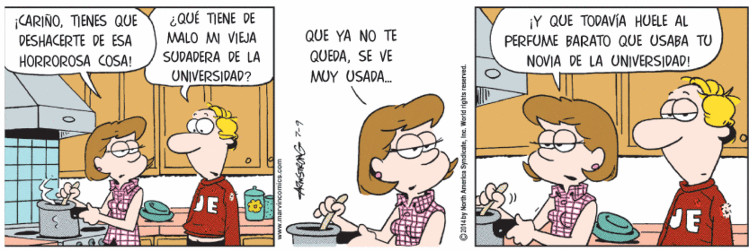 Parallel OCR: CARIÑOTIENES QUE DESHACERTE DE ESA HORROROSA COSA! ¿QUÉ TIENE DE MALO MI VIEJA ¡Y QUE TODAVÍA HUELE AL QUE YA NO TE PERFUME BARATO QUE USABA TU SUDADERA DE LA QUEDASE VE NOVIA DE LA UNIVERSIDAD! UNIVERSIDAD? MUY USADA. DE JE O2014by North America SyndicateInc. World rights reserved. CARIÑOTIENES QUE DESHACERTE DE ESA HORROROSA COSA! ¿QUÉ TIENE DE MALO MI VIEJA ¡Y QUE TODAVÍA HUELE AL QUE YA NO TE PERFUME BARATO QUE USABA TU SUDADERA DE LA QUEDASE VE NOVIA DE LA UNIVERSIDAD! UNIVERSIDAD? MUY USADA. DE JE O2014by North America SyndicateInc. World rights reserved.