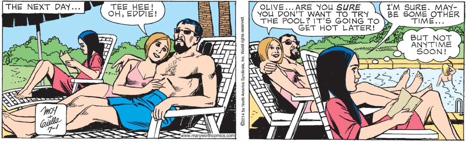 People OCR: TEE HEE! OHEDDIE! ARE YOU SURE YOU DON'T WANT TO TRY THE POOL? IT'S GOING TO GET HOT LATER! THE NEXT DAY... OLIVE I'M SURE. MAY- BE SOME OTHER TIME... BUT NOT ANYTIME SOON! moy Cailla www.maryworthoomics.com ©2014 by North America SyndicateInc. World rights reserved. TEE HEE! OHEDDIE! ARE YOU SURE YOU DON'T WANT TO TRY THE POOL? IT'S GOING TO GET HOT LATER! THE NEXT DAY... OLIVE I'M SURE. MAY- BE SOME OTHER TIME... BUT NOT ANYTIME SOON! moy Cailla www.maryworthoomics.com ©2014 by North America SyndicateInc. World rights reserved.
