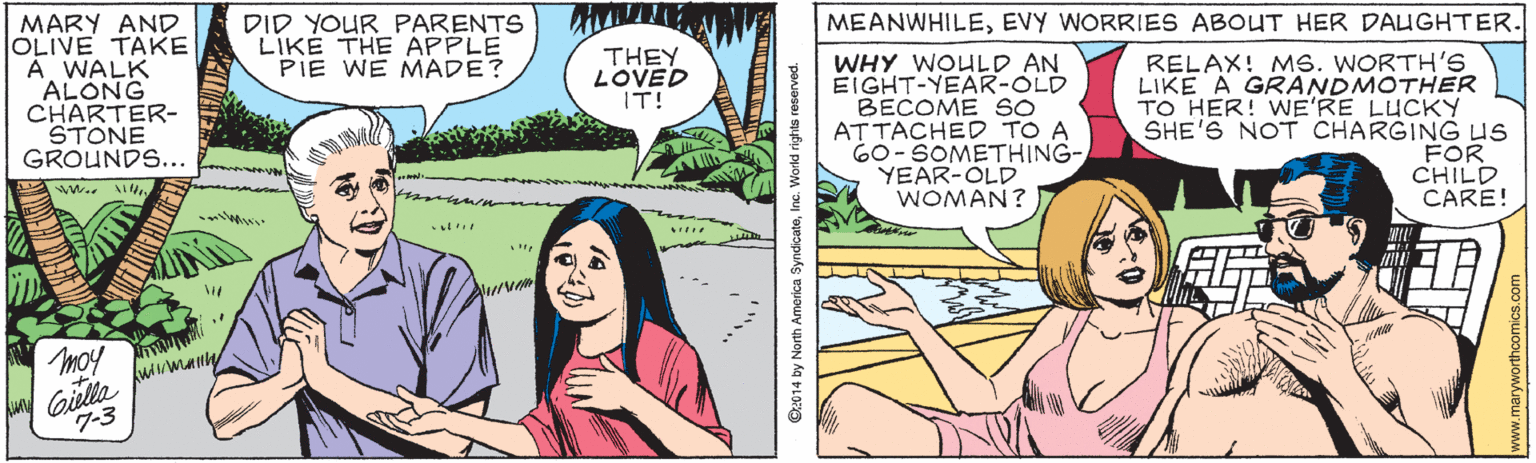 Cartoon OCR: MARY AND OLIVE TAKE A WALK ALONG CHARTER- STONE GROUNDS... DID YOUR PARENTS LIKE THE APPLE PIE WE MADE? MEANWHILEEVY WORRIES ABOUT HER DAUGHTER. THEY LOVED IT! WHY WOULD AN EIGHT-YEAR-OLD BECOME SO ATTACHED TO A 60-SOMETHING- YEAR-OLD WOMAN? RELAX! MS. WORTH'S LIKE A GRANDMOTHER TO HER! WE'RE LUCKY SHE'S NOT CHARGING Us FOR CHILD CARE! w ?? Giella kuumany 7-3 moy 014 by North America SyndicateInc. World rights res MARY AND OLIVE TAKE A WALK ALONG CHARTER- STONE GROUNDS... DID YOUR PARENTS LIKE THE APPLE PIE WE MADE? MEANWHILEEVY WORRIES ABOUT HER DAUGHTER. THEY LOVED IT! WHY WOULD AN EIGHT-YEAR-OLD BECOME SO ATTACHED TO A 60-SOMETHING- YEAR-OLD WOMAN? RELAX! MS. WORTH'S LIKE A GRANDMOTHER TO HER! WE'RE LUCKY SHE'S NOT CHARGING Us FOR CHILD CARE! w ? ? Giella kuumany 7-3 moy 014 by North America SyndicateInc. World rights res