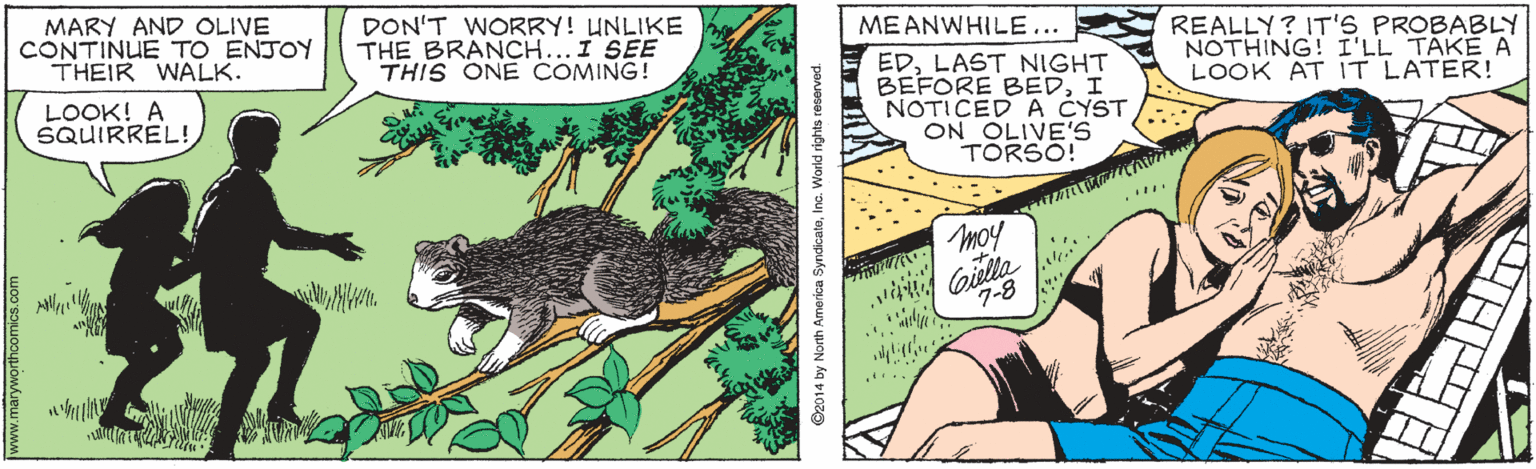 Publication OCR: MARY AND OLIVE CONTINUE TO ENJOY THEIR WALK. DON'T WORRY! UNLIKE THE BRANCH...I SEE THIS ONE COMING! MEANWHILE... REALLY? IT'S PROBABLY NOTHING! I'LL TAKE A LOOK AT IT LATER! EDLAST NIGHT BEFORE BEDI NOTICED A CYST ON OLIVE'S TORSO! LOOK! A SQUIRREL!moy v oiella 7-8 .. O2014 by North America SyndicateInc. World rights reserved. MARY AND OLIVE CONTINUE TO ENJOY THEIR WALK. DON'T WORRY! UNLIKE THE BRANCH...I SEE THIS ONE COMING! MEANWHILE... REALLY? IT'S PROBABLY NOTHING! I'LL TAKE A LOOK AT IT LATER! EDLAST NIGHT BEFORE BEDI NOTICED A CYST ON OLIVE'S TORSO! LOOK! A SQUIRREL!moy v oiella 7-8 .. O2014 by North America SyndicateInc. World rights reserved.
