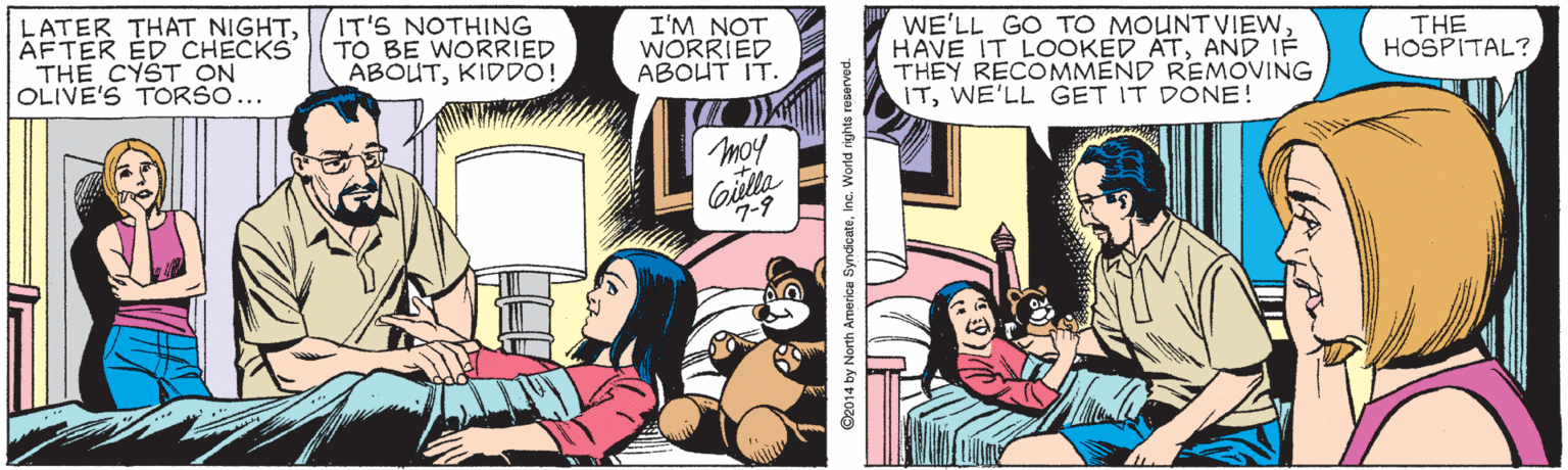 Comics OCR: LATER THAT NIGHTAFTER ED CHECKS THE CYST ON OLIVE'S TORSO... IT'S NOTHING TO BE WORRIED ABOUTKIDDO! I'M NOT WORRIED ABOHT IT. WE'LL GO TO MOUNTVIEWAND IF THEY RECOMMEND REMOVING ITWE'LL GET IT DÖNE! THE HOSPITAL? moy Gilla 7-9 ©2014 by North Armerica SyndicateInc. World rights reserved. LATER THAT NIGHTAFTER ED CHECKS THE CYST ON OLIVE'S TORSO... IT'S NOTHING TO BE WORRIED ABOUTKIDDO! I'M NOT WORRIED ABOHT IT. WE'LL GO TO MOUNTVIEWHAVE IT LOOKED ATAND IF THEY RECOMMEND REMOVING ITWE'LL GET IT DÖNE! THE HOSPITAL? moy Gilla 7-9 ©2014 by North Armerica SyndicateInc. World rights reserved.