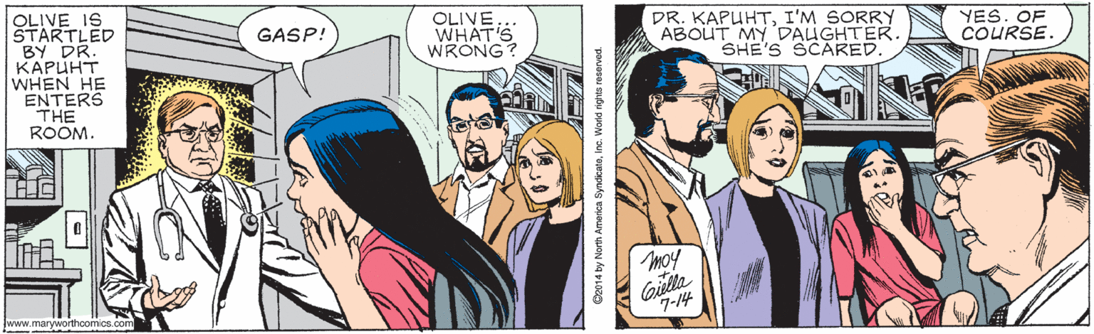 Art OCR: OLIVE IS STARTLED BY DR. KAPUHT WHEN HE ENTERS THE ROOM. OLIVE WHAT'S WRONG? DR. KAPUHTI'M SORRY ABOUT MY DALUGHTER. SHE'S SCARED. GASP! YES. OF COURSE. moy oulla 7-14 www.maryworthcomics.com ©2014 by North America SyndicateInc. World rights reserved OLIVE IS STARTLED BY DR. KAPUHT WHEN HE ENTERS THE ROOM. OLIVE WHAT'S WRONG? DR. KAPUHTI'M SORRY ABOUT MY DALUGHTER. SHE'S SCARED. GASP! YES. OF COURSE. moy oulla 7-14 www.maryworthcomics.com ©2014 by North America SyndicateInc. World rights reserved