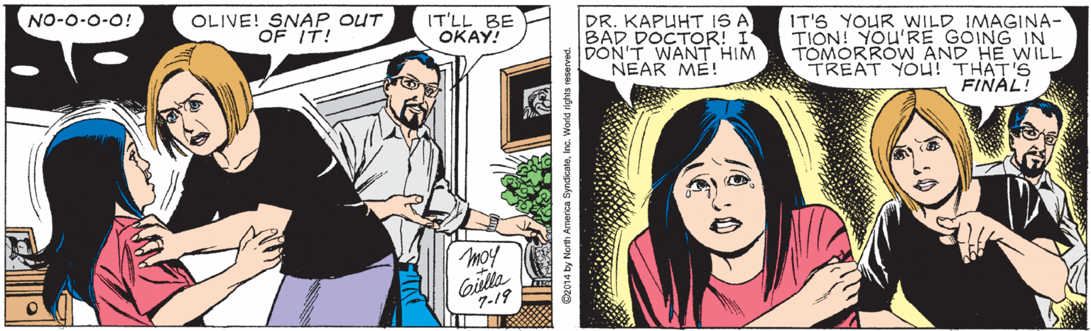 Jaw OCR: NO-O-0-0! OLIVE! SNAP OUT OF IT! IT'LL BE OKAY! DR. KAPUHT IS A BAD DOCTOR! I DON'T WANT HIM NEAR ME! IT'S YOUR WILD IMAGINA- TION! YOU'RE GOING IN TOMORROW AND HE WILL TREAT YOu! THAT'S FINAL! moy Gilla 7-19 NO-O-0-0! OLIVE! SNAP OUT OF IT! IT'LL BE OKAY! DR. KAPUHT IS A BAD DOCTOR! I DON'T WANT HIM NEAR ME! IT'S YOUR WILD IMAGINA- TION! YOU'RE GOING IN TOMORROW AND HE WILL TREAT YOu! THAT'S FINAL! moy Gilla 7-19