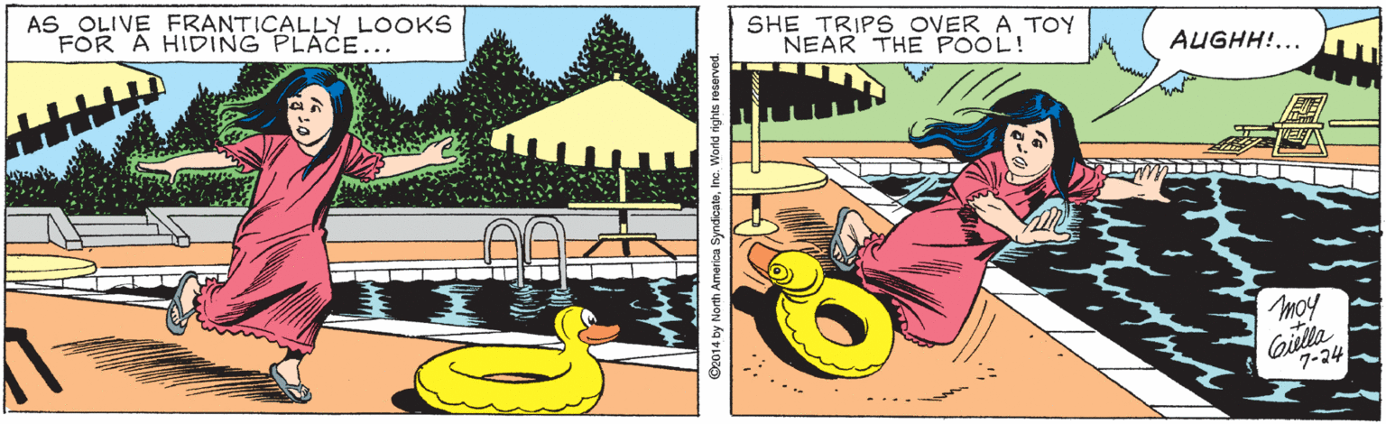 Fiction OCR: AS OLIVE FRANTICALLY LOOKS FOR A HIDING PLACE... SHE TRIPS OVER A TOY NEAR THE POOL! AUGHH!... moy Gilla 7-24 2014 by North America SyndicateInc. We AS OLIVE FRANTICALLY LOOKS FOR A HIDING PLACE... SHE TRIPS OVER A TOY NEAR THE POOL! AUGHH!... moy Gilla 7-24 2014 by North America SyndicateInc. We