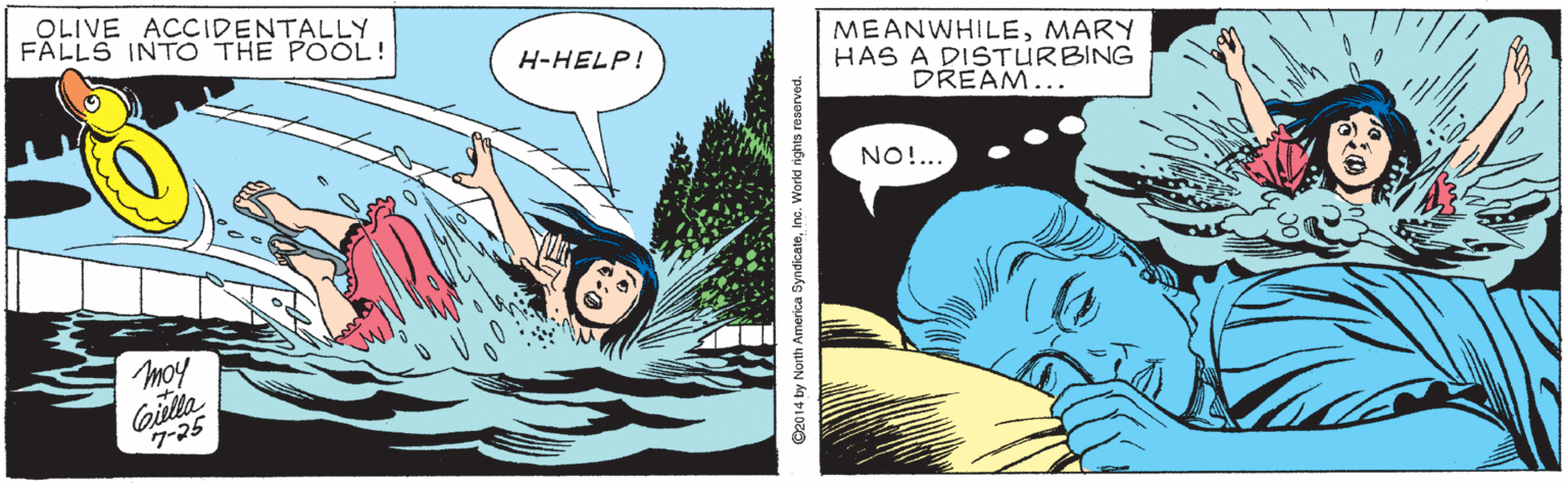 Adaptation OCR: OLIVE ACCIDENTALLY FALLS INTO THE POOL! MEANWHILEMARY HAS A DISTURBING DREAM... H-HELP! NO!.. moy Gilla 7-25 ©20 14 by North America SyndicateInc. World rights reserved. OLIVE ACCIDENTALLY FALLS INTO THE POOL! MEANWHILEMARY HAS A DISTURBING DREAM... H-HELP! NO!.. moy Gilla 7-25 ©20 14 by North America SyndicateInc. World rights reserved.