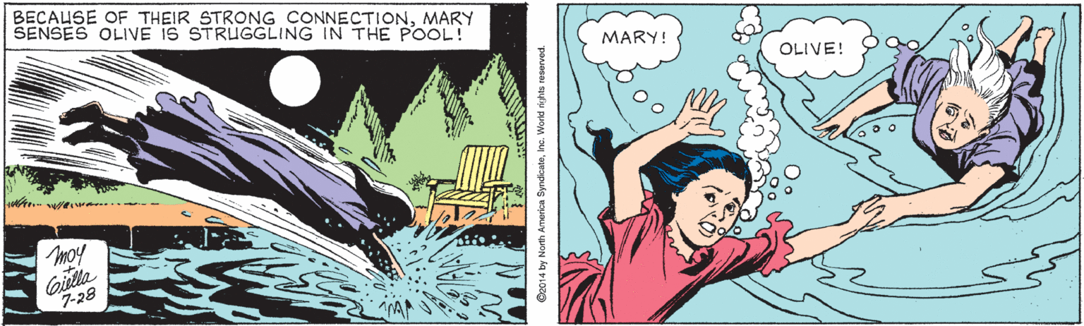 Adaptation OCR: BECAUSE OF THEIR STRONG CONNECTIONMARY SENSES OLIVE IS STRUGGLING IN THE POOL! MARY! OLIVE! moy Giilla 7-28 @2014 by North America SyndicateInc. World rights reserved. BECAUSE OF THEIR STRONG CONNECTIONMARY SENSES OLIVE IS STRUGGLING IN THE POOL! MARY! OLIVE! moy Giilla 7-28 @2014 by North America SyndicateInc. World rights reserved.