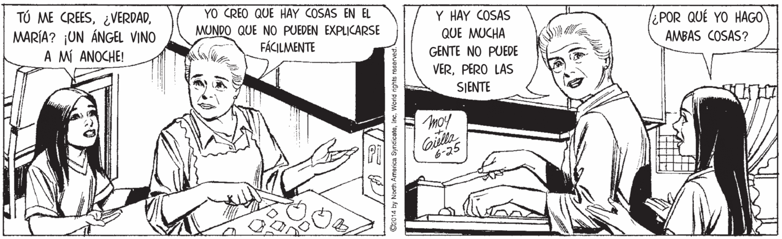 Parallel OCR: TÚ ME CREESMARÍA? ¡UN ÁNGEL VINO A MÍ ANOCHE! YO CREO QUE HAY COSAS EN EL MUNDO QUE NO PUEDEN EXPLICARSE FÁCILMENTE Y HAY COSAS QUE MUCHA ¿POR QUÉ YO HAGO AMBAS COSAS? GENTE NO PUEDE VERPERO LAS SJENTE moy Giella 6-25 S2014 by North America SyndicateWorid rights reserved. TÚ ME CREESMARÍA? ¡UN ÁNGEL VINO A MÍ ANOCHE! YO CREO QUE HAY COSAS EN EL MUNDO QUE NO PUEDEN EXPLICARSE FÁCILMENTE Y HAY COSAS QUE MUCHA ¿POR QUÉ YO HAGO AMBAS COSAS? GENTE NO PUEDE VERPERO LAS SJENTE moy Giella 6-25 S2014 by North America SyndicateWorid rights reserved.