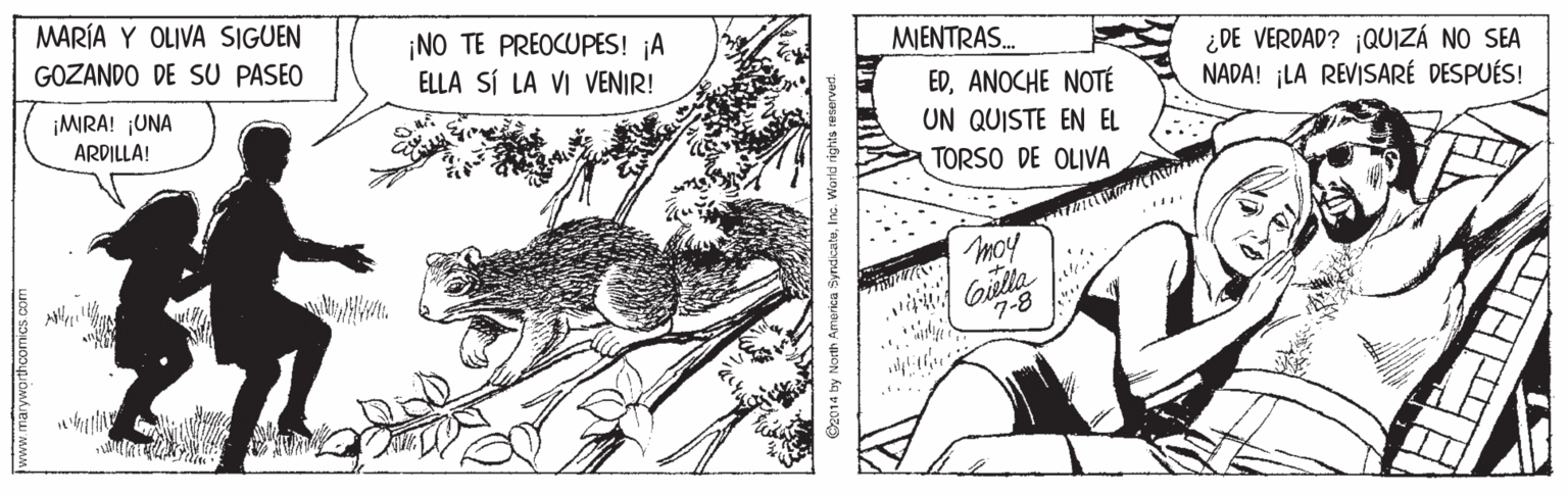Publication OCR: MARÍA Y OLIVA SIGUEN NO TE PREOCUPES! ¡A ELLA SÍ LA VI VENIR! MIENTRAS. ¿DE VERDAD? ¡QUIZÁ NO SEA NADA! ¡LA REVISARÉ DESPUÉS! GOZANDO DE SU PASEO EDANOCHE NOTÉ ¡MIRA! ¡UNA ARDILLA! UN QUISTE EN EL TORSO DE OLIVA moy vw Gille 7-8 America SyndicateInc. World rig MARÍA Y OLIVA SIGUEN NO TE PREOCUPES! ¡A ELLA SÍ LA VI VENIR! MIENTRAS. ¿DE VERDAD? ¡QUIZÁ NO SEA NADA! ¡LA REVISARÉ DESPUÉS! GOZANDO DE SU PASEO EDANOCHE NOTÉ ¡MIRA! ¡UNA ARDILLA! UN QUISTE EN EL TORSO DE OLIVA moy vw Gille 7-8 America SyndicateInc. World rig