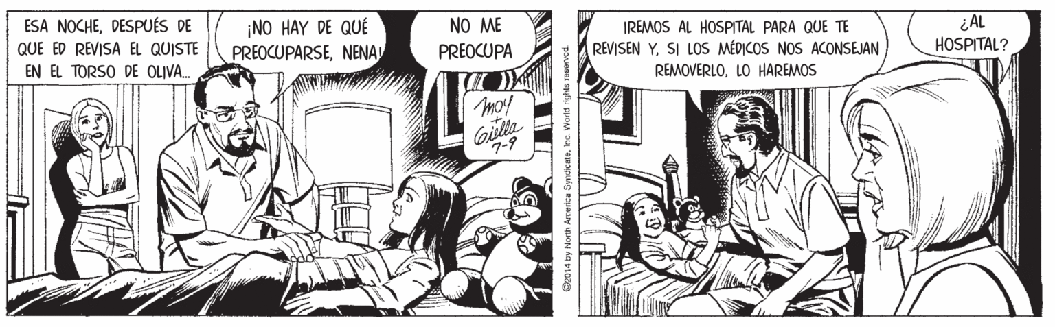Fictional character OCR: ESA NOCHEDESPUÉS DE QUE ED REVISA EL QUISTE EN EL TORSO DE OLIVA. ¡NO HAY DE QUÉ PREOCUPARSENENA NO ME IREMOS AL HOSPITAL PARA QUE TE REVISEN YSI LOS MÉDICOS NOS ACONSEJAN ¿ AL HOSPITAL? PREOCUPA REMOVERLOLO HAREMOS moy Cilta 7-9 2014 by North Armerica SyndcateInc. World rights reservoc ESA NOCHEDESPUÉS DE QUE ED REVISA EL QUISTE EN EL TORSO DE OLIVA. ¡NO HAY DE QUÉ PREOCUPARSENENA NO ME IREMOS AL HOSPITAL PARA QUE TE REVISEN YSI LOS MÉDICOS NOS ACONSEJAN ¿ AL HOSPITAL? PREOCUPA REMOVERLOLO HAREMOS moy Cilta 7-9 2014 by North Armerica SyndcateInc. World rights reservoc