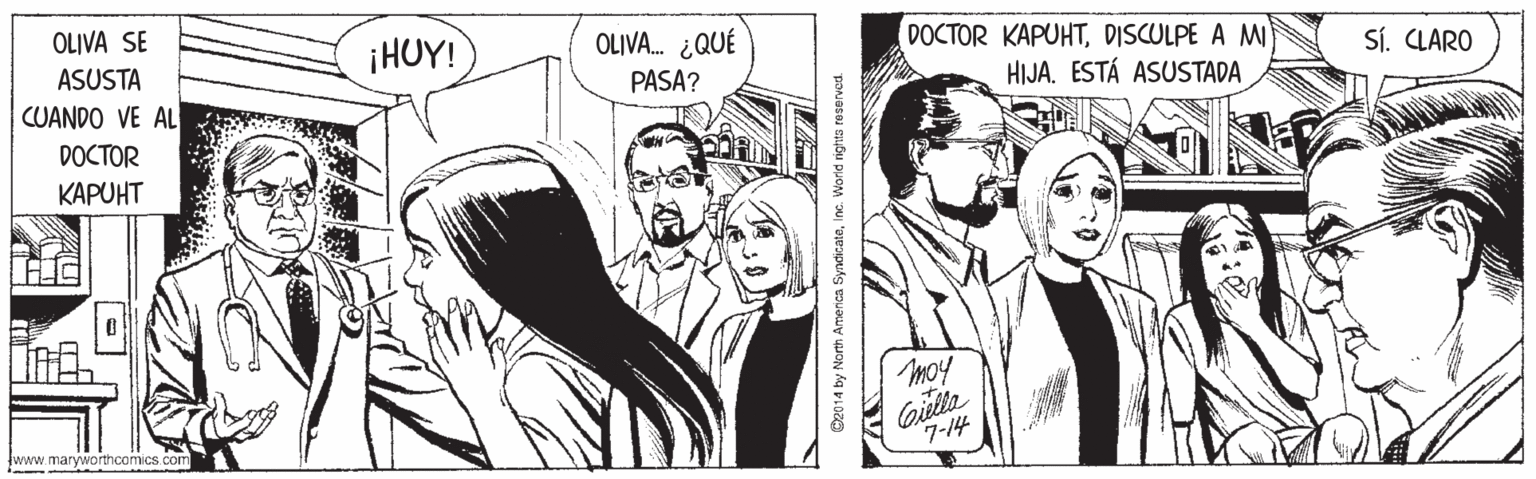 Style OCR: OLIVA SE ¡HUY! OLIVA. ¿QUÉ DOCTOR KAPUHTDISCULPE A M HIJA. ESTÁ ASUSTADA ASUSTA CUANDO VE AL PASA? Sí. CLARO DOCTOR KAPUHT moy Gilla 7-14 www.maryworthcomics com D2014 by North Amenca SyncicateInc. Worid nights reserved. OLIVA SE ¡HUY! OLIVA. ¿QUÉ DOCTOR KAPUHTDISCULPE A M HIJA. ESTÁ ASUSTADA ASUSTA CUANDO VE AL PASA? Sí. CLARO DOCTOR KAPUHT moy Gilla 7-14 www.maryworthcomics com D2014 by North Amenca SyncicateInc. Worid nights reserved.