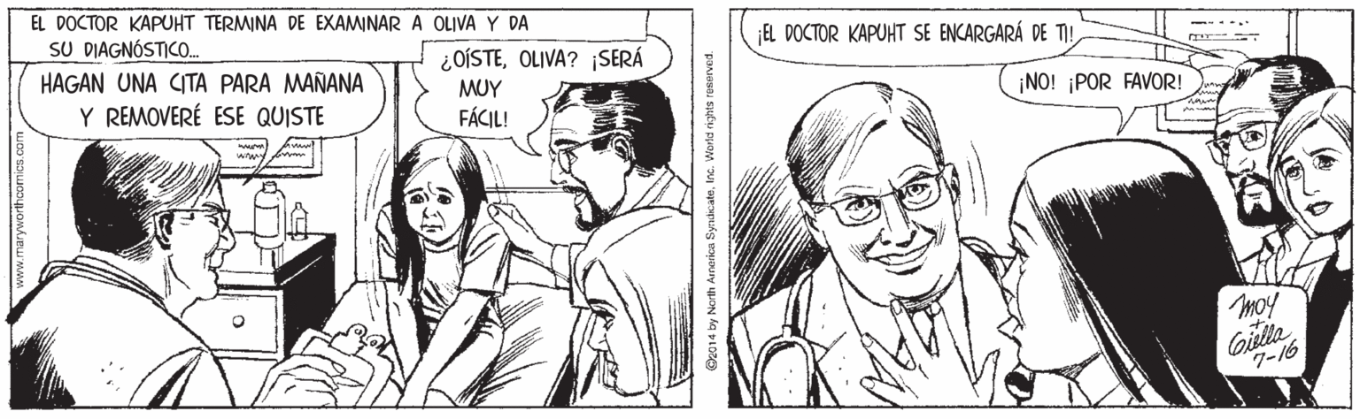 Mammal OCR: EL DOCTOR KAPUHT TERMINA DE EXAMINAR A OLIVA Y DA SU DIAGNÓSTICO. HAGAN UNA CITA PARA MAÑANA ¡EL DOCTOR KAPUHT SE ENCARGARÁ DE T! ¿OÍSTEOLIVA? SERÁ Y REMOVERÉ ESE QUISTE MUY ¡NO! ¡POR FAVOR! FÁCIL! moy Gielte 7-16 ©z014 by North Ainerica SyrukcateInc. Warld rights reserved. EL DOCTOR KAPUHT TERMINA DE EXAMINAR A OLIVA Y DA SU DIAGNÓSTICO. HAGAN UNA CITA PARA MAÑANA ¡EL DOCTOR KAPUHT SE ENCARGARÁ DE T! ¿OÍSTEOLIVA? SERÁ Y REMOVERÉ ESE QUISTE MUY ¡NO! ¡POR FAVOR! FÁCIL! moy Gielte 7-16 ©z014 by North Ainerica SyrukcateInc. Warld rights reserved.