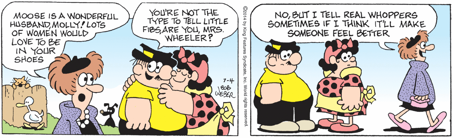 Pleased OCR: MOOSE IS A WONDERFUL HUSBANDMOLLY! LOTS OF WOMEN WOULD LOVE TO BE IN YOUR SHOES YOU'RE NOT THE TYPE TO TELL LITTLE FIBSMRS. WHEELER? NOBUT I TELL REAL WHOPPERS SOMETIMES IF I THINK ITLL MAKE SOMEONE FEEL BETTER 7-4 BOB WESER ©2014 by King Features SyndicateInc. World rights reserved. MOOSE IS A WONDERFUL HUSBANDMOLLY! LOTS OF WOMEN WOULD LOVE TO BE IN YOUR SHOES YOU'RE NOT THE TYPE TO TELL LITTLE FIBSARE YOUMRS. WHEELER? NOBUT I TELL REAL WHOPPERS SOMETIMES IF I THINK ITLL MAKE SOMEONE FEEL BETTER 7-4 BOB WESER ©2014 by King Features SyndicateInc. World rights reserved.
