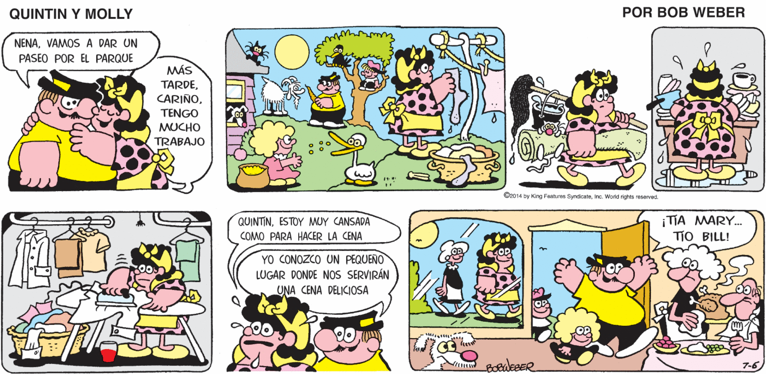 Mammal OCR: QUINTIN Y MOLLY POR BOB WEBER NENAVAMOS A DAR UN PASEO POR EL PARQUE MÁS TARDETENGO MUCHO TRABAJO O2014 by King Features SymdcateInc. Wornd rights resenved. QUINTINESTOY MUY CANSADA TIA MARY.. TIO BILL! COMO PARA HACER LA CENA YO CONOZCO UN PEQUENO LUGAR DONDE NOS SERVIRÁN UNA CENA DELICIOSA 7-6 QUINTIN Y MOLLY POR BOB WEBER NENAVAMOS A DAR UN PASEO POR EL PARQUE MÁS TARDETENGO MUCHO TRABAJO O2014 by King Features SymdcateInc. Wornd rights resenved. QUINTINESTOY MUY CANSADA TIA MARY.. TIO BILL! COMO PARA HACER LA CENA YO CONOZCO UN PEQUENO LUGAR DONDE NOS SERVIRÁN UNA CENA DELICIOSA 7-6