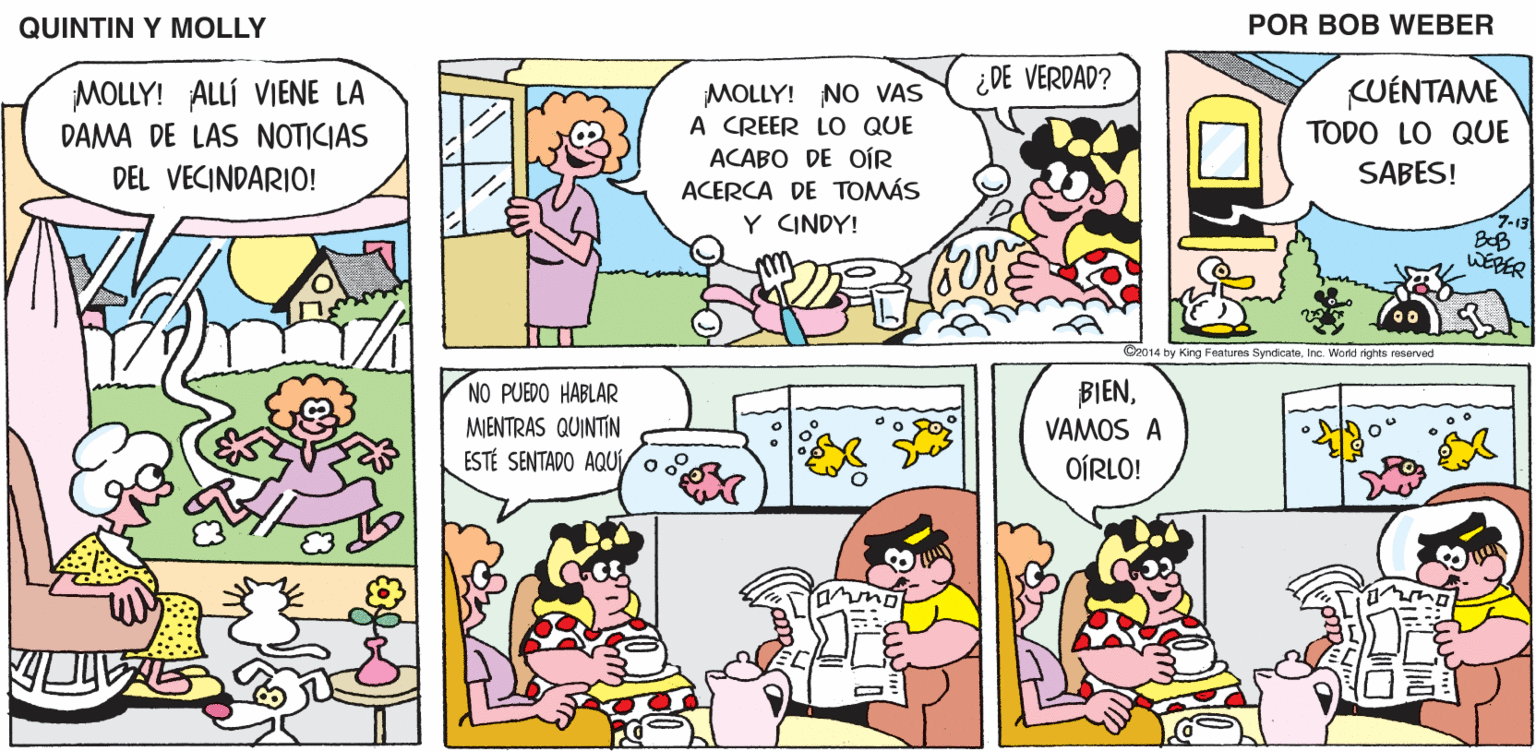 Font OCR: QUINTIN Y MOLLY POR BOB WEBER ¿DE VERDAD? KUÉNTAME MOLLY! ALLÍ VIENE LA DAMA DE LAS NOTICIAS MOLLY! NO VAS A CREER LO QUE ACABO DE OÍR ACERCA DE TOMÁS TODO LO QUE DEL VECINDARIO! SABES! 7-13 BB WERER Y CINDY! C2014 by King Features SyndicataInc. World rights resarved NO PUEDO HABLAR BIENVAMOS A MIENTRAS QUINTIN ESTÉ SENTADO AQU o OÍRLO! QUINTIN Y MOLLY POR BOB WEBER ¿DE VERDAD? KUÉNTAME MOLLY! ALLÍ VIENE LA DAMA DE LAS NOTICIAS MOLLY! NO VAS A CREER LO QUE ACABO DE OÍR ACERCA DE TOMÁS TODO LO QUE DEL VECINDARIO! SABES! 7-13 BB WERER Y CINDY! C2014 by King Features SyndicataInc. World rights resarved NO PUEDO HABLAR BIENVAMOS A MIENTRAS QUINTIN ESTÉ SENTADO AQU o OÍRLO!
