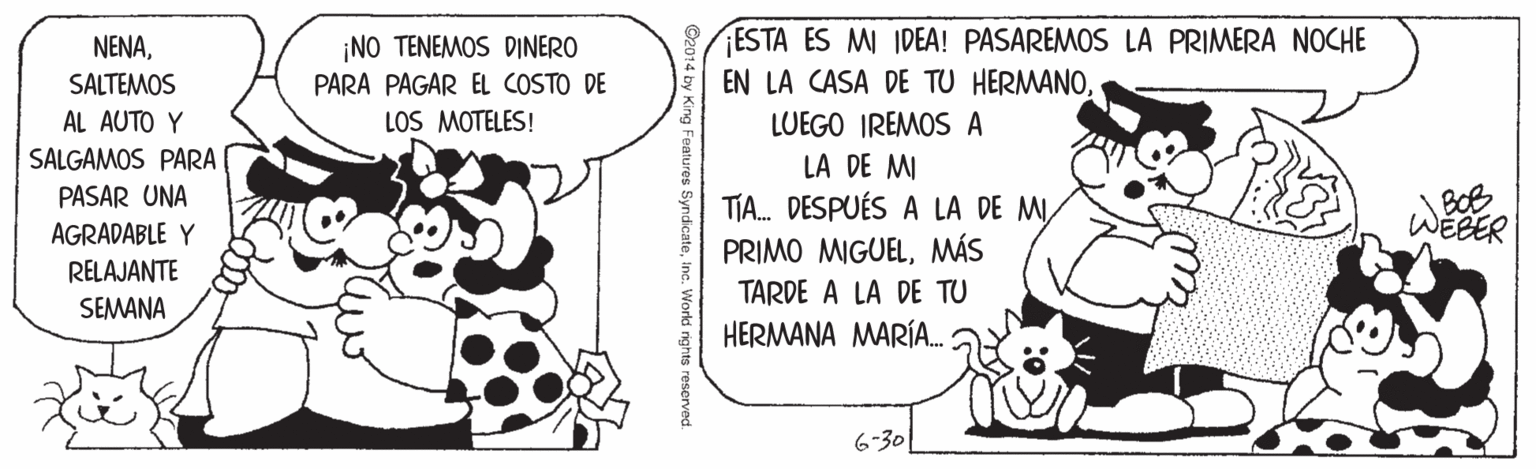 Terrestrial animal OCR: /ESTA ES MI IDEA! PASAREMOS LA PRIMERA NOCHE EN LA CASA DE TU HERMANO¡NO TENEMOS DINERO PARA PAGAR EL COSTO DE LOS MOTELES! SALTEMOS AL AUTO Y LUEGO IREMOS A SALGAMOS PARA LA DE MI TIA. DESPUÉS A LA DE MIMÁS TARDE A LA DE TU HERMANA MARÍA. BOB WEBER PASAR UNA AGRADABLE Y RELAJANTE SEMANA 6-30 /ESTA ES MI IDEA! PASAREMOS LA PRIMERA NOCHE EN LA CASA DE TU HERMANO¡NO TENEMOS DINERO PARA PAGAR EL COSTO DE LOS MOTELES! SALTEMOS AL AUTO Y LUEGO IREMOS A SALGAMOS PARA LA DE MI TIA. DESPUÉS A LA DE MIPRIMO MIGUELMÁS TARDE A LA DE TU HERMANA MARÍA. BOB WEBER PASAR UNA AGRADABLE Y RELAJANTE SEMANA 6-30