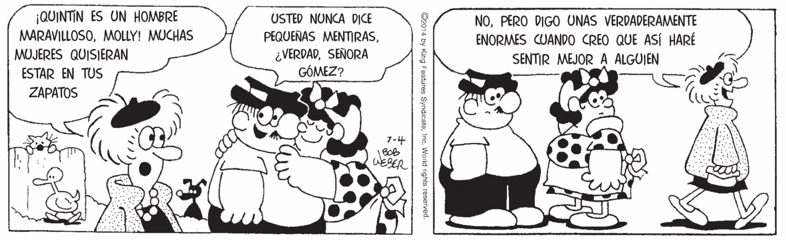Organism OCR: ¡QUINTIN ES UN HOMBRE MARAVILLOSOMOLLY! MUCHAS MUJERES QUISIERAN USTED NUNCA DICE PEQUEÑAS MENTMRASSEÑORA GÓMEZ? NOPERO DIGO UNAS VERDADERAMENTE ENORMES CUAND0 CREO QUE ASÍ HARÉ SENTIR MEJOR A ALGUIEN ESTAR EN TUS ZAPATOS 1-4 WESER C2014 by King Features SyndicateInc. World rights reserved. ¡QUINTIN ES UN HOMBRE MARAVILLOSOMOLLY! MUCHAS MUJERES QUISIERAN USTED NUNCA DICE PEQUEÑAS MENTMRASSEÑORA GÓMEZ? NOPERO DIGO UNAS VERDADERAMENTE ENORMES CUAND0 CREO QUE ASÍ HARÉ SENTIR MEJOR A ALGUIEN ESTAR EN TUS ZAPATOS 1-4 WESER C2014 by King Features SyndicateInc. World rights reserved.