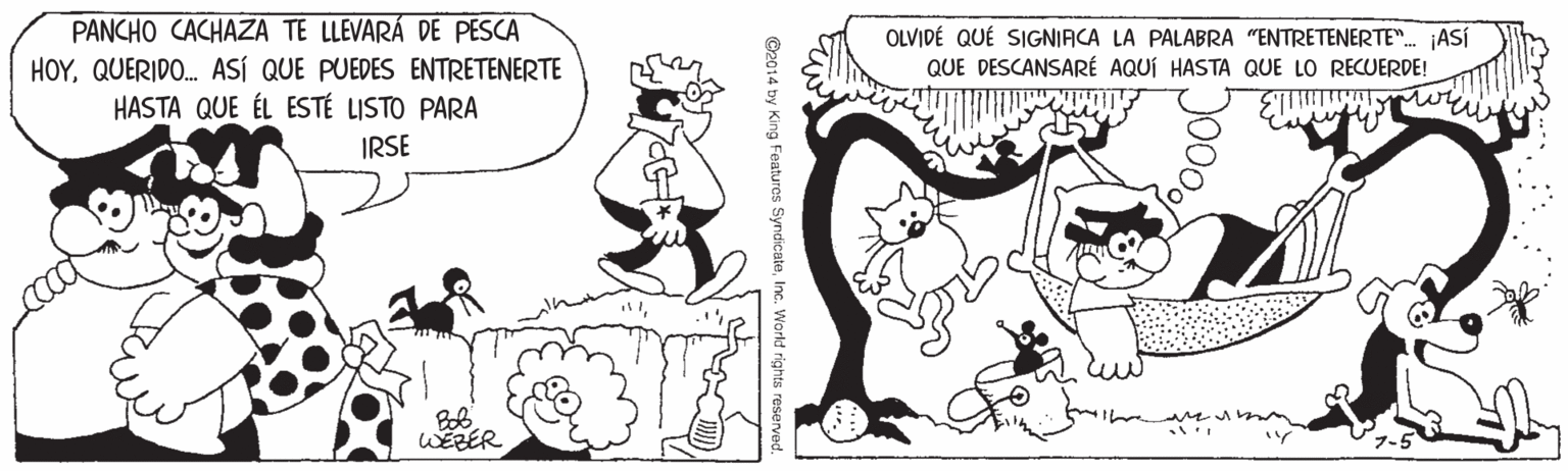 Line OCR: PANCHO CACHAZA TE LLEVARÁ DE PESCA HOYQUERIDO. ASÍ QUE PUEDES ENTRETENERTE HASTA QUE ÉL ESTÉ LISTO PARA OLVIDÉ QUÉ SIGNIACA LA PALABRA "ENTRETENERTE". ASÍ QUE DESCANSARÉ AQUÍ HASTA QUE LO RECUERDE! IRSE WEZER World rights reserved. C2014 by King Features SyndicatePANCHO CACHAZA TE LLEVARÁ DE PESCA HOYQUERIDO. ASÍ QUE PUEDES ENTRETENERTE HASTA QUE ÉL ESTÉ LISTO PARA OLVIDÉ QUÉ SIGNIACA LA PALABRA "ENTRETENERTE". ASÍ QUE DESCANSARÉ AQUÍ HASTA QUE LO RECUERDE! IRSE WEZER World rights reserved. C2014 by King Features Syndicate