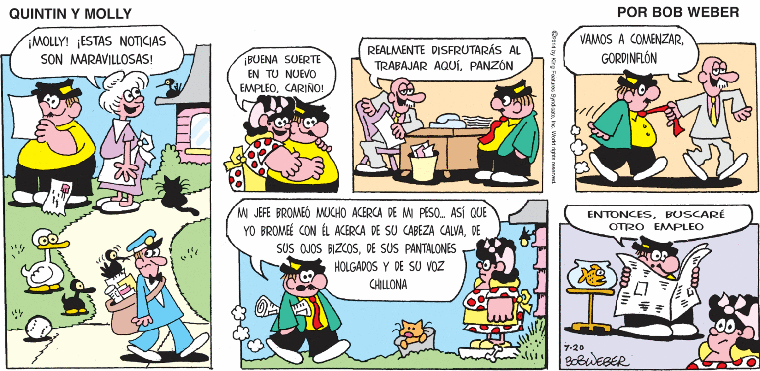 Line OCR: QUINTIN Y MOLLY POR BOB WEBER MOLLY! ¡ESTAS NOTICIAS SON MARAVILLOSAS! REALMENTE DISFRUTARÁS AL TRABAJAR AQUíPANZÓN VAMOS A COMENZARGORDINFLÓN ¡BUENA SUERTE EN TU NUEVO EMPLEOCARIÑO! M JEFE BROMEÓ MUCHO ACERCA DE M PESO. ASÍ QUE YO BROMEÉ CON ÉL ACERCA DE SU CABEZA CALVADE SUS OJOS BIZCOSDE SUS PANTALONES HOLGADOS Y DE SU VOZ CHILLONA ENTONCESBUSCARÉ OTRO EMMPLEO 7-20 BOBWEBER QUINTIN Y MOLLY POR BOB WEBER MOLLY! ¡ESTAS NOTICIAS SON MARAVILLOSAS! REALMENTE DISFRUTARÁS AL TRABAJAR AQUíPANZÓN VAMOS A COMENZARGORDINFLÓN ¡BUENA SUERTE EN TU NUEVO EMPLEOCARIÑO! M JEFE BROMEÓ MUCHO ACERCA DE M PESO. ASÍ QUE YO BROMEÉ CON ÉL ACERCA DE SU CABEZA CALVADE SUS OJOS BIZCOSDE SUS PANTALONES HOLGADOS Y DE SU VOZ CHILLONA ENTONCESBUSCARÉ OTRO EMMPLEO 7-20 BOBWEBER