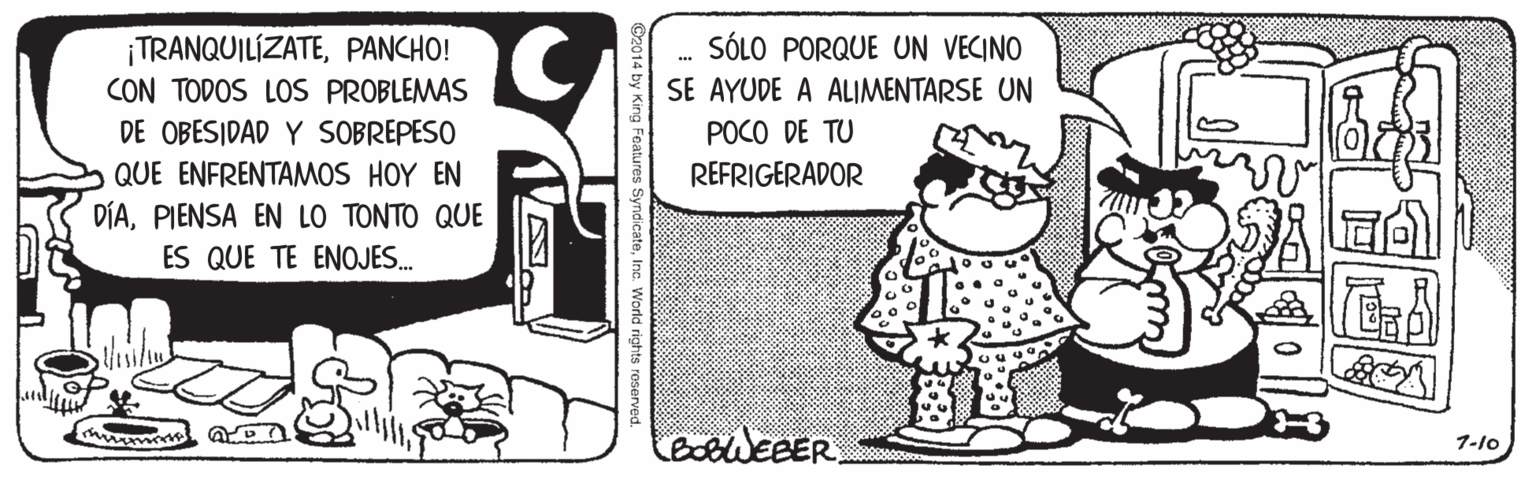 Conversation OCR: ¡TRANQUILÍZATEPANCHO! CON TODOS LOS PROBLEMAS SÓLO PORQUE UN VECINO SE AYUDE A ALIMENTARSE UN ... DE OBESIDAD Y SOBREPESO POCO DE TU QUE ENFRENTAMOS HOY EN REFRIGERADOR DÍAPIENSA EN LO TONTO QUE ES QUE TE ENOJES. 7-10 Inc World rights reserved ¡TRANQUILÍZATEPANCHO! CON TODOS LOS PROBLEMAS SÓLO PORQUE UN VECINO SE AYUDE A ALIMENTARSE UN ... DE OBESIDAD Y SOBREPESO POCO DE TU QUE ENFRENTAMOS HOY EN REFRIGERADOR DÍAPIENSA EN LO TONTO QUE ES QUE TE ENOJES. 7-10 Inc World rights reserved