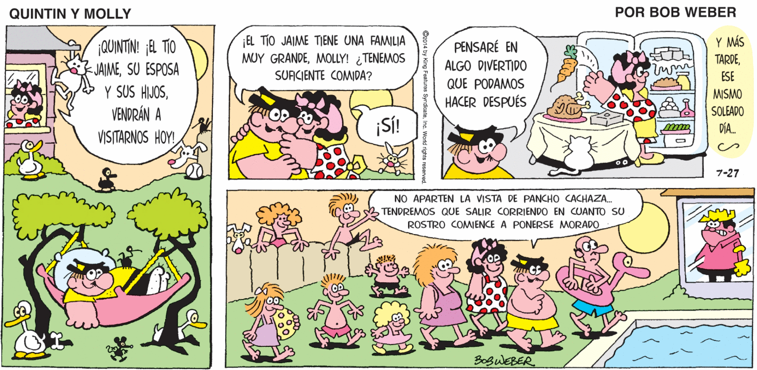 Mammal OCR: QUINTIN Y MOLLY POR BOB WEBER EL TÍO JAIME TIENE UNA FAMILIA MUY GRANDEMOLLY! ¿TENEMOS SUACIENTE COMIDA? Y MÁS TARDE¡QUINTIN! j8 TIO JAIMESU ESPOSA Y SUS HIJOSVENDRÁN A VISITARNOS HOY! PENSARÉ EN ALGO DIVERTIDO ESE QUE PODAMOS MISMO SOLEADO DÍA. HACER DESPUÉS ¡SÍ! 7-27 NO APARTEN LA VISTA DE PANCHO CACHAZA. 2 TENDREMOS QUE SALIR CORRIENDO EN CUANTO SU ROSTRO COMENCE A PONERSE MORADO BoguEBER QUINTIN Y MOLLY POR BOB WEBER EL TÍO JAIME TIENE UNA FAMILIA MUY GRANDEMOLLY! ¿TENEMOS SUACIENTE COMIDA? Y MÁS TARDE¡QUINTIN! j8 TIO JAIMESU ESPOSA Y SUS HIJOSVENDRÁN A VISITARNOS HOY! PENSARÉ EN ALGO DIVERTIDO ESE QUE PODAMOS MISMO SOLEADO DÍA. HACER DESPUÉS ¡SÍ! 7-27 NO APARTEN LA VISTA DE PANCHO CACHAZA. 2 TENDREMOS QUE SALIR CORRIENDO EN CUANTO SU ROSTRO COMENCE A PONERSE MORADO BoguEBER