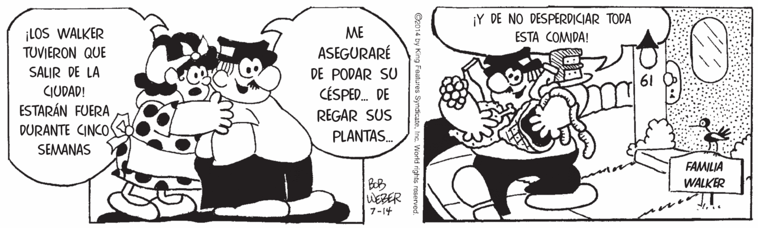Organism OCR: ¡Y DE NO DESPERDICIAR TODA ¡LOS WALKER TUVIERON QUE ME ESTA COMIDA! ASEGURARÉ SALIR DE LA DE PODAR SU CÉSPED. DE 61 CIUDAD! ESTARÁN FUERA DURANTE CINCO SEMANAS REGAR SUS PLANTAS. FAMILIA WALKER BOB WEBER 7-14 ©2014 by King Features SyndicateInc. World rights raserved. ¡Y DE NO DESPERDICIAR TODA ¡LOS WALKER TUVIERON QUE ME ESTA COMIDA! ASEGURARÉ SALIR DE LA DE PODAR SU CÉSPED. DE 61 CIUDAD! ESTARÁN FUERA DURANTE CINCO SEMANAS REGAR SUS PLANTAS. FAMILIA WALKER BOB WEBER 7-14 ©2014 by King Features SyndicateInc. World rights raserved.