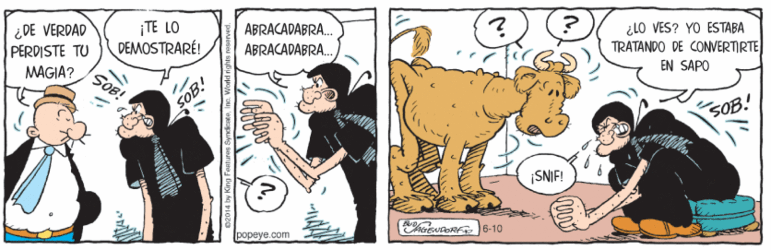 Terrestrial animal OCR: ¿DE VERDAD PERDISTE TU ¡TE LO DEMOSTRARÉ! ABRACADABRA. ¿LO VES? YO ESTABA TRATANDO DE CONVERTIRTE EN SÁPO ABRACADABRA. MAGIA? SOB! SOB! SOB.! SNIF! popeye.com R 6-10 King Features SyndicatoIne. World rights raserve ¿DE VERDAD PERDISTE TU ¡TE LO DEMOSTRARÉ! ABRACADABRA. ¿LO VES? YO ESTABA TRATANDO DE CONVERTIRTE EN SÁPO ABRACADABRA. MAGIA? SOB! SOB! SOB.! SNIF! popeye.com R 6-10 King Features SyndicatoIne. World rights raserve